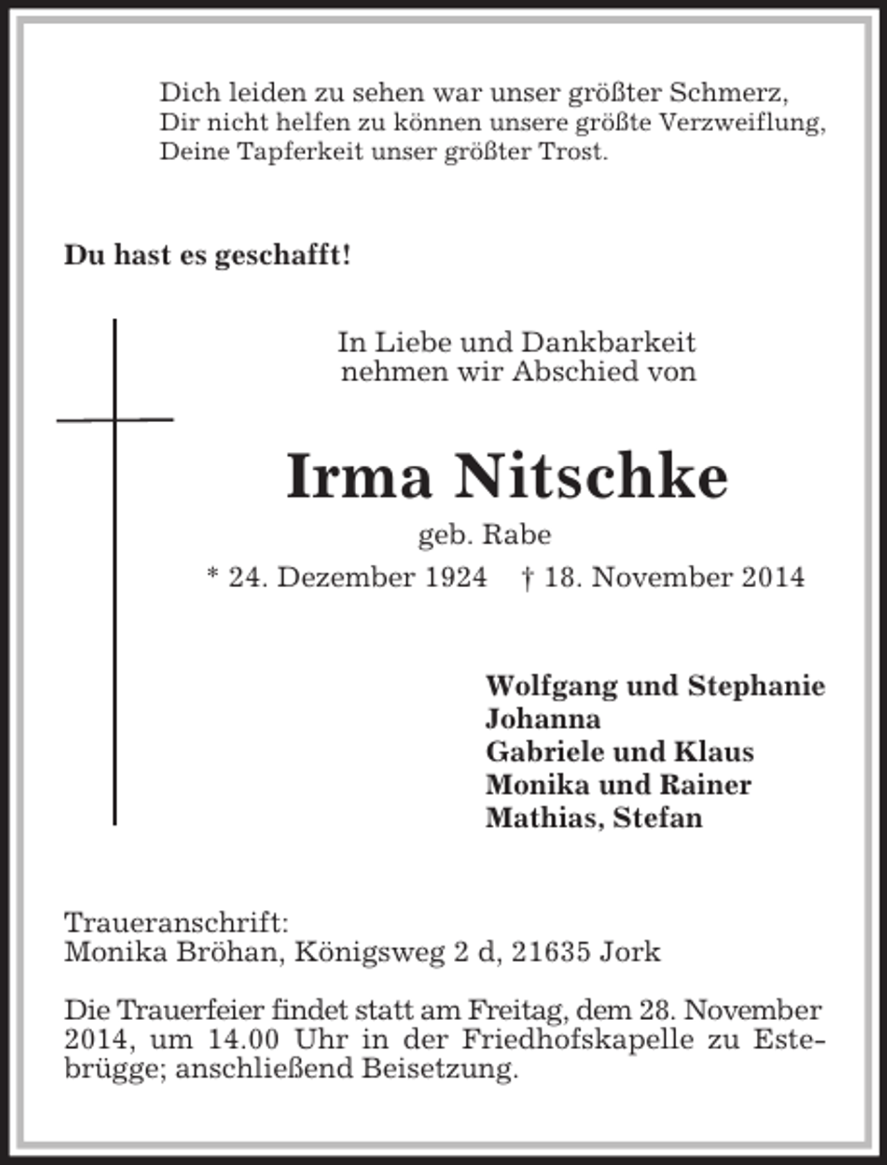 <p>Dich leiden zu sehen war unser größter Schmerz,<br />Dir nicht helfen zu können unsere größte Verzweiflung,<br />Deine Tapferkeit unser größter Trost.<br />Du hast es geschafft!</p><p>In Liebe und Dankbarkeit<br />nehmen wir Abschied von<br />Irma Nitschke<br />geb. Rabe<br />* 24. Dezember 1924 † 18. November 2014</p><p>Wolfgang und Stephanie<br />Johanna<br />Gabriele und Klaus<br />Monika und Rainer<br />Mathias, Stefan<br />Traueranschrift:<br />Monika Bröhan, Königsweg 2 d, 21635 Jork</p><p>Die Trauerfeier findet statt am Freitag, dem 28. November<br />2014, um 14.00 Uhr in der Friedhofskapelle zu Estebrügge; anschließend Beisetzung.</p>