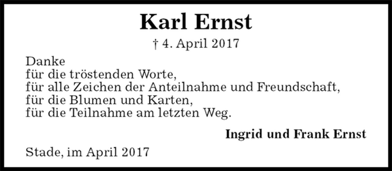 <p>Stade, im April 2017<br />Karl Ernst<br />† 4. April 2017<br />Ingrid und Frank Ernst<br />Danke<br />für die tröstenden Worte,<br />für alle Zeichen der Anteilnahme und Freundschaft,<br />für die Blumen und Karten,<br />für die Teilnahme am letzten Weg.</p>