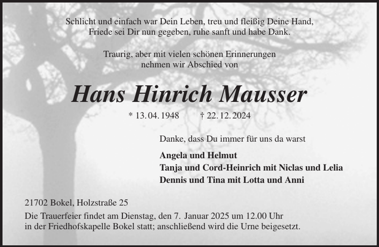 <p>Schlicht und einfach war Dein Leben, treu und fleißig Deine Hand,<br />Friede sei Dir nun gegeben, ruhe sanft und habe Dank.<br />Traurig, aber mit vielen schönen Erinnerungen<br />nehmen wir Abschied von<br />Hans Hinrich Mausser<br />* 13. 04. 1948 † 22. 12. 2024<br />Danke, dass Du immer für uns da warst<br />Angela und Helmut<br />Tanja und Cord-Heinrich mit Niclas und Lelia<br />Dennis und Tina mit Lotta und Anni<br />21702 Bokel, Holzstraße 25<br />Die Trauerfeier findet am Dienstag, den 7. Januar 2025 um 12.00 Uhr<br />in der Friedhofskapelle Bokel statt; anschließend wird die Urne beigesetzt.</p>