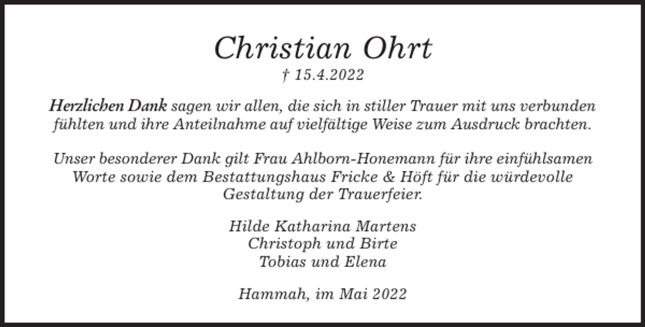 <p>Christian Ohrt<br />† 15.4.2022<br />Herzlichen Dank sagen wir allen, die sich in stiller Trauer mit uns verbunden<br />fühlten und ihre Anteilnahme auf vielfältige Weise zum Ausdruck brachten.</p>
<p>Unser besonderer Dank gilt Frau Ahlborn-Honemann für ihre einfühlsamen<br />Worte sowie dem Bestattungshaus Fricke &amp; Höft für die würdevolle<br />Gestaltung der Trauerfeier.<br />Hilde Katharina Martens<br />Christoph und Birte<br />Tobias und Elena<br />Hammah, im Mai 2022</p>
