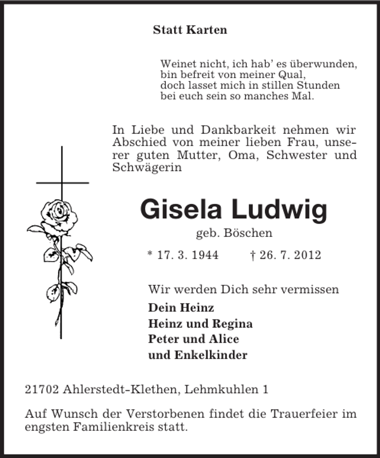 <p>Statt Karten<br />Weinet nicht, ich hab’ es überwunden,<br />bin befreit von meiner Qual,<br />doch lasset mich in stillen Stunden<br />bei euch sein so manches Mal.<br />In Liebe und Dankbarkeit nehmen wir<br />Abschied von meiner lieben Frau, unserer guten Mutter, Oma, Schwester und Schwägerin<br />Gisela Ludwig<br />geb. Böschen<br />* 17. 3. 1944 † 26. 7. 2012<br />Wir werden Dich sehr vermissen<br />Dein Heinz<br />Heinz und Regina<br />Peter und Alice<br />und Enkelkinder<br />21702 Ahlerstedt-Klethen, Lehmkuhlen 1</p><p>Auf Wunsch der Verstorbenen findet die Trauerfeier im engsten Familienkreis statt.</p>