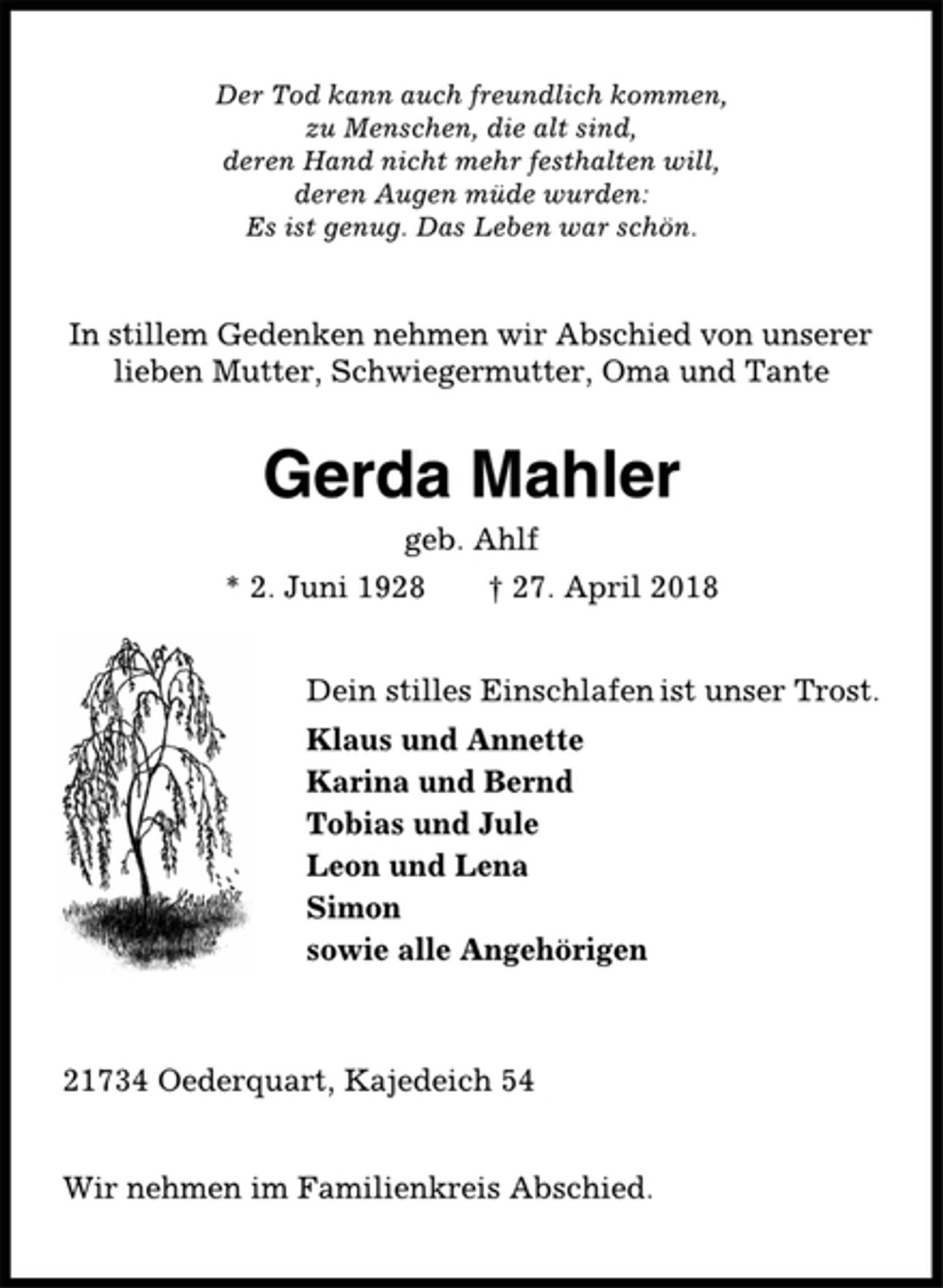 <p>Der Tod kann auch freundlich kommen,<br />zu Menschen, die alt sind,<br />deren Hand nicht mehr festhalten will,<br />deren Augen müde wurden:<br />Es ist genug. Das Leben war schön.<br />In stillem Gedenken nehmen wir Abschied von unserer<br />lieben Mutter, Schwiegermutter, Oma und Tante<br />Gerda Mahler<br />geb. Ahlf<br />* 2. Juni 1928 † 27. April 2018<br />Dein stilles Einschlafen ist unser Trost.<br />Klaus und Annette<br />Karina und Bernd<br />Tobias und Juli<br />Leon und Lena<br />Simon<br />sowie alle Angehörigen<br />21734 Oederquart, Kajedeich 54<br />Wir nehmen im Familienkreis Abschied.</p>