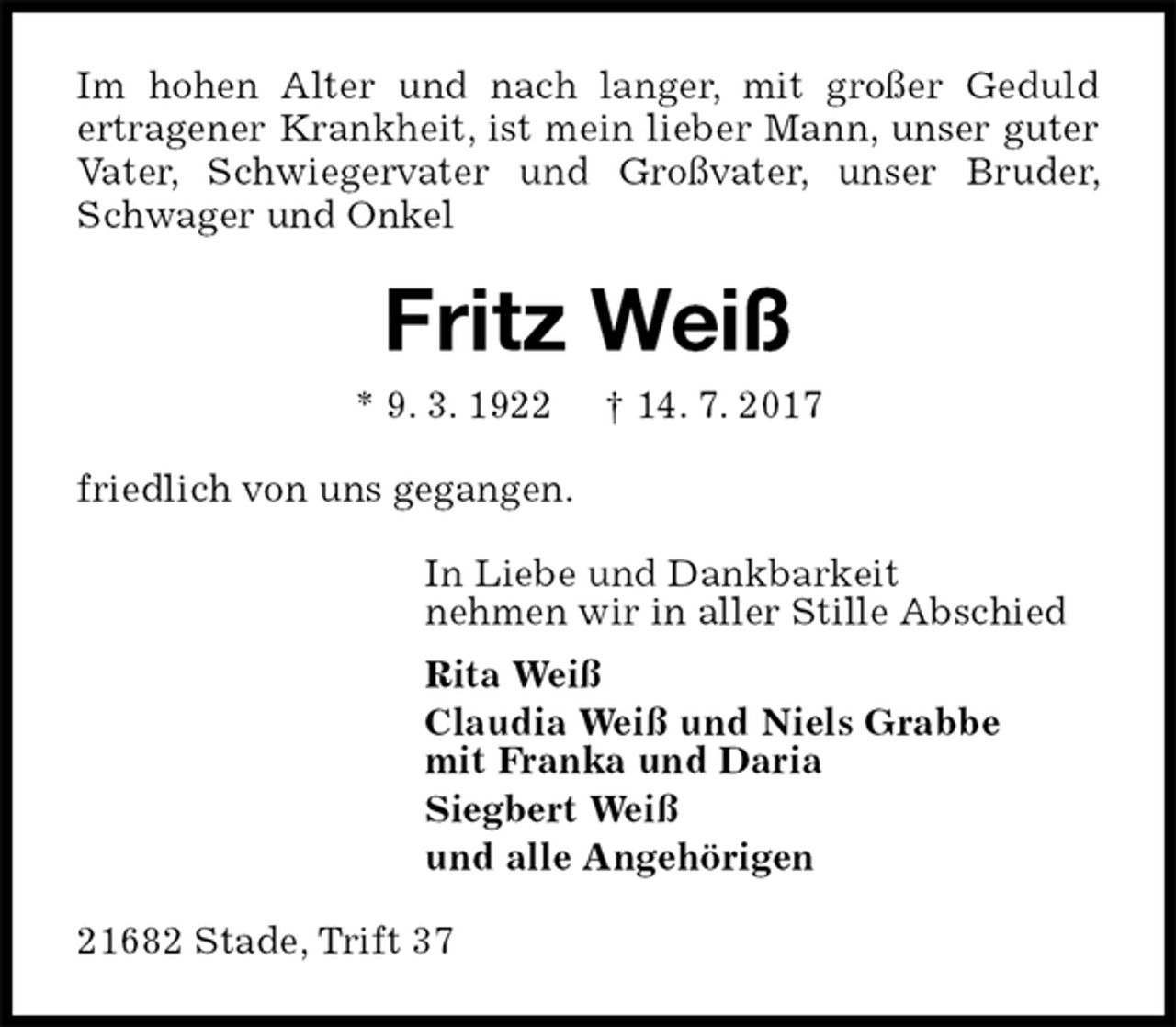 <p>Im hohen Alter und nach langer, mit großer Geduld<br />ertragener Krankheit, ist mein lieber Mann, unser guter Vater, Schwiegervater und Großvater, unser Bruder, Schwager und Onkel<br />Fritz Weiß<br />* 9. 3. 1922 † 14. 7. 2017<br />friedlich von uns gegangen.<br />In Liebe und Dankbarkeit<br />nehmen wir in aller Stille Abschied<br />Rita Weiß<br />Claudia Weiß und Niels Grabbe<br />mit Franka und Daria<br />Siegbert Weiß<br />und alle Angehörigen<br />21682 Stade, Trift 37</p>