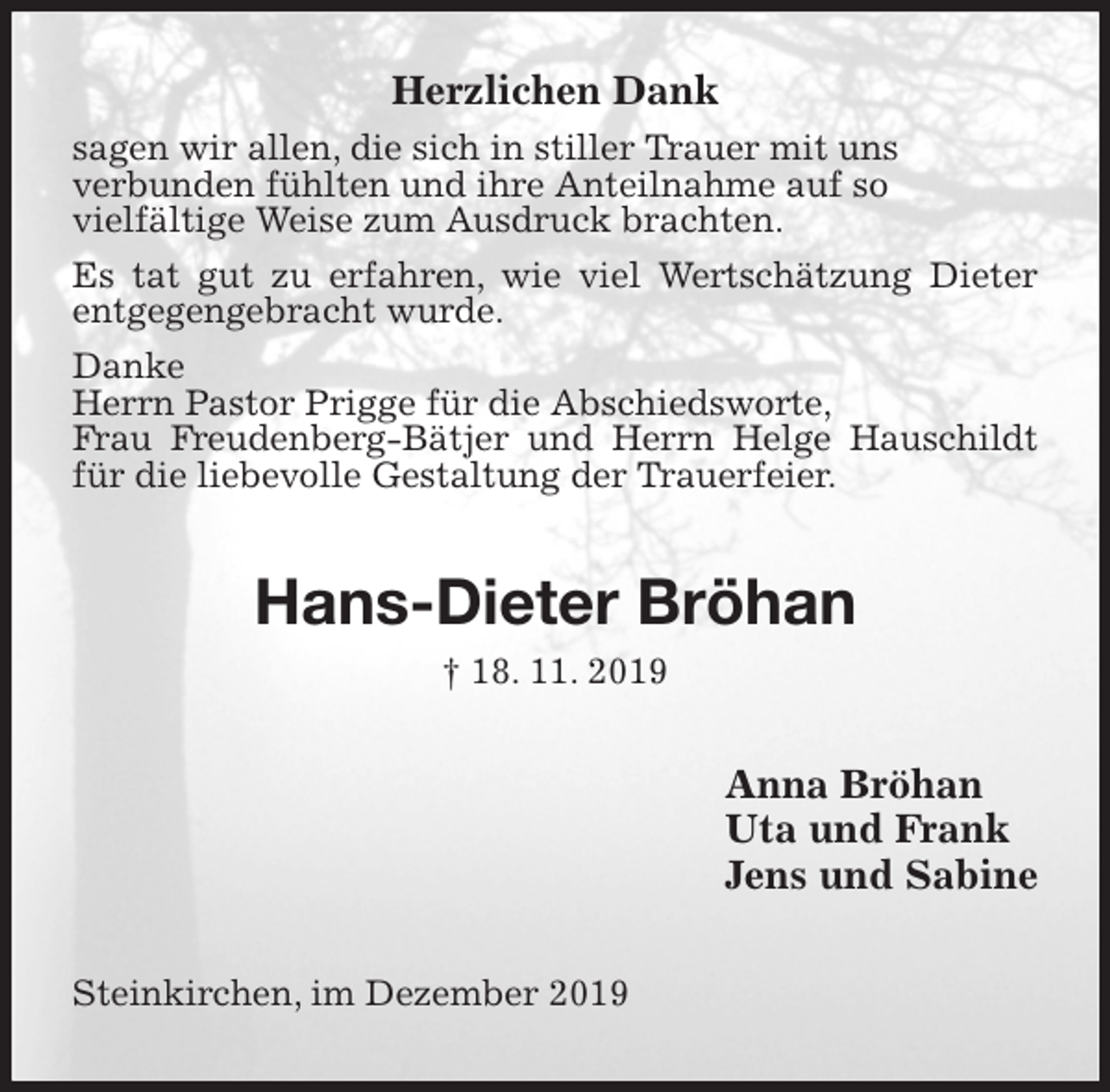 <p>Herzlichen Dank<br />sagen wir allen, die sich in stiller Trauer mit uns<br />verbunden fühlten und ihre Anteilnahme auf so<br />vielfältige Weise zum Ausdruck brachten.<br />Es tat gut zu erfahren, wie viel Wertschätzung Dieter entgegengebracht wurde.<br />Danke<br />Herrn Pastor Prigge für die Abschiedsworte,<br />Frau Freudenberg-Bätjer und Herrn Helge Hauschildt für die liebevolle Gestaltung der Trauerfeier.<br />Hans-Dieter Bröhan<br />† 18. 11. 2019<br />Anna Bröhan<br />Uta und Frank<br />Jens und Sabine<br />Steinkirchen, im Dezember 2019</p>