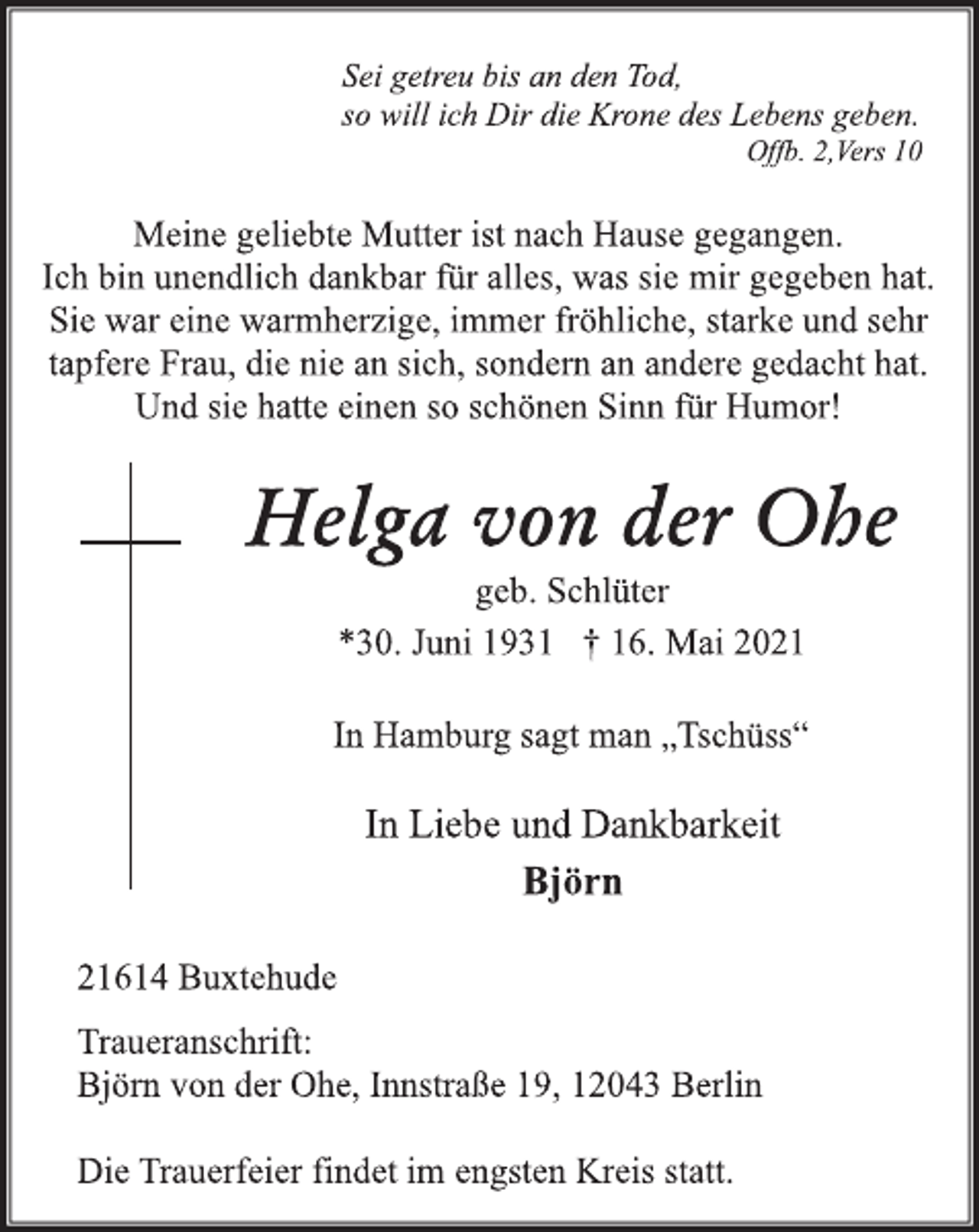 <p>Sei getreu bis an den Tod,<br />so will ich Dir die Krone des Lebens geben.<br />Offb. 2,Vers 10<br />Meine geliebte Mutter ist nach Hause gegangen.<br />Ich bin unendlich dankbar für alles, was sie mir gegeben hat.<br />Sie war eine starke und sehr tapfere Frau, die nie an sich,<br />sondern an andere gedacht hat.<br />Und sie hatte einen so schönen Sinn für Humor!<br />Helga von der Ohe<br />geb. Schlüter<br />*30. Juni 1931 † 16. Mai 2021<br />In Hamburg sagt man „Tschüss“<br />In Liebe und Dankbarkeit<br />Björn<br />21614 Buxtehude<br />Traueranschrift:<br />Björn von der Ohe, Innstraße 19, 12043 Berlin<br />Die Trauerfeier findet im engsten Kreis statt.</p>