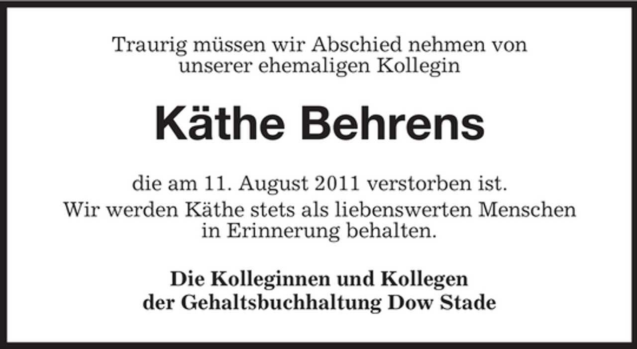 <p>Traurig müssen wir Abschied nehmen von<br />unserer ehemaligen Kollegin</p><p>Käthe Behrens<br />die am 11. August 2011 verstorben ist.<br />Wir werden Käthe stets als liebenswerten Menschen<br />in Erinnerung behalten.<br />Die Kolleginnen und Kollegen<br />der Gehaltsbuchhaltung Dow Stade</p>