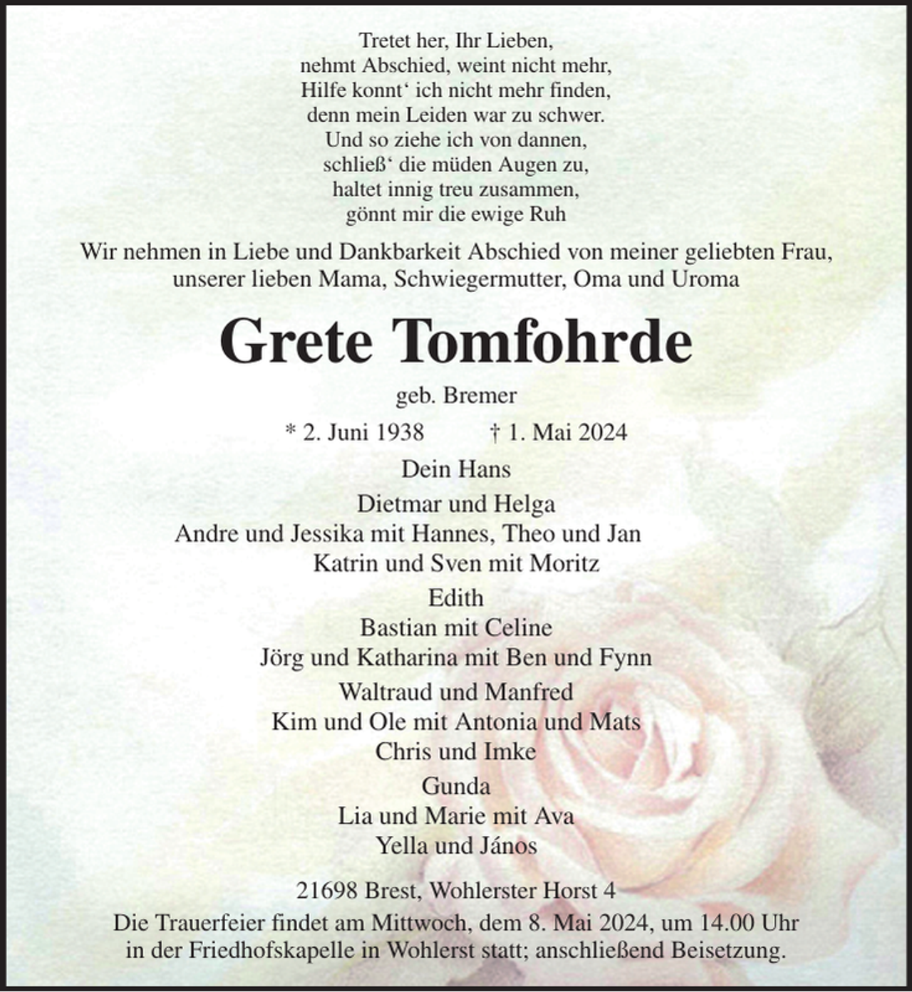 <p>Tretet her, Ihr Lieben,<br />nehmt Abschied, weint nicht mehr,<br />Hilfe konnt' ich nicht mehr finden,<br />denn mein Leiden war zu schwer.<br />Und so ziehe ich von dannen,<br />schließ' die müden Augen zu,<br />haltet innig treu zusammen,<br />gönnt mir die ewige Ruh<br />Wir nehmen in Liebe und Dankbarkeit Abschied von meiner geliebten Frau,<br />unserer lieben Mama, Schwiegermutter, Oma und Uroma<br />Grete Tomfohrde<br />geb. Bremer<br />* 2. Juni 1938 † 1. Mai 2024<br />Dein Hans<br />Dietmar und Helga<br />Andre und Jessika mit Hannes, Theo und Jan<br />Katrin und Sven mit Moritz<br />Edith<br />Bastian mit Celine<br />Jörg und Katharina mit Ben und Fynn<br />Waltraud und Manfred<br />Kim und Ole mit Antonia und Mats<br />Chris und Imke<br />Gunda<br />Lia und Marie mit Ava<br />Yella und János<br />21698 Brest, Wohlerster Horst 4<br />Die Trauerfeier findet am Mittwoch, dem 8. Mai 2024, um 14.00 Uhr<br />in der Friedhofskapelle in Wohlerst statt; anschließend Beisetzung.</p>