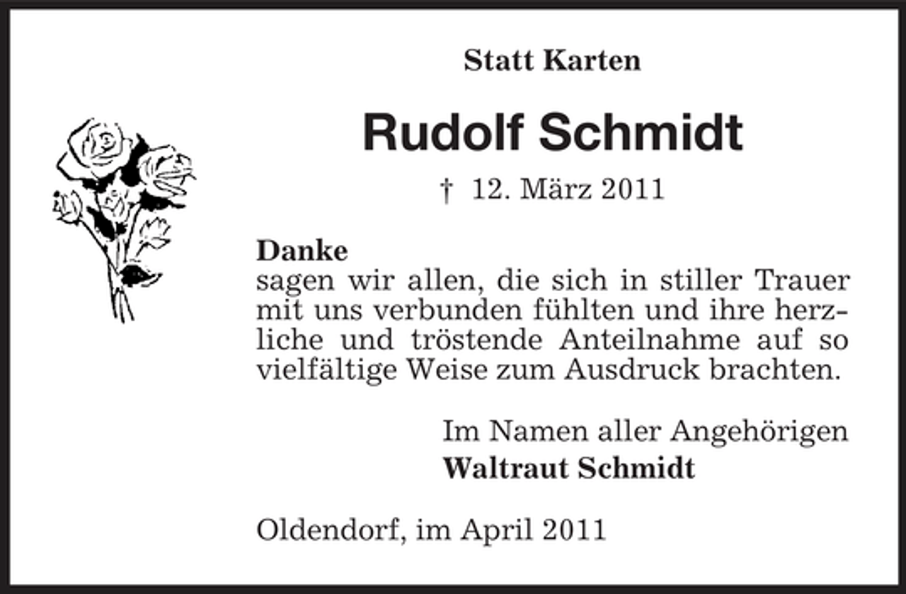 <p>Statt Karten</p><p>Rudolf Schmidt<br />† 12. März 2011 Danke sagen wir allen, die sich in stiller Trauer mit uns verbunden fühlten und ihre herzliche und tröstende Anteilnahme auf so vielfältige Weise zum Ausdruck brachten. Im Namen aller Angehörigen Waltraut Schmidt Oldendorf, im April 2011</p>
