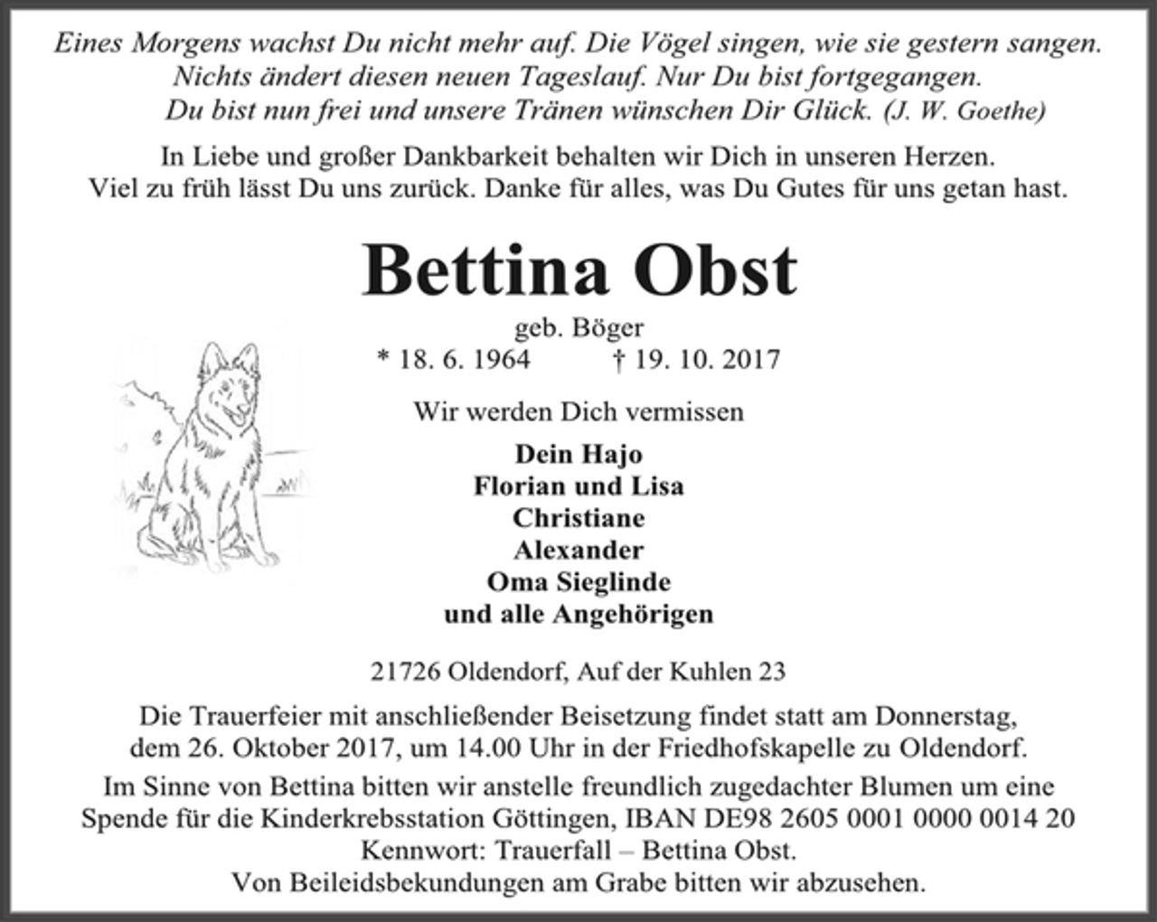 <p>Eines Morgens wachst Du nicht mehr auf. Die Vögel singen, wie sie gestern sangen. Nichts ändert diesen neuen Tageslauf. Nur Du bist fortgegangen.<br />Du bist nun frei und unsere Tränen wünschen Dir Glück. (J. W. Goethe)<br />In Liebe und großer Dankbarkeit behalten wir Dich in unseren Herzen.<br />Viel zu früh lässt Du uns zurück. Danke für alles, was Du Gutes für uns getan hast.<br />Bettina Obst<br />geb. Böger<br />* 18. 6. 1964 † 19. 10. 2017<br />Wir werden Dich vermissen<br />Dein Hajo<br />Florian und Lisa<br />Christiane<br />Alexander<br />Oma Sieglinde<br />und alle Angehörigen<br />21726 Oldendorf, Auf der Kuhlen 23<br />Die Trauerfeier mit anschließender Beisetzung findet statt am Donnerstag,<br />dem 26. Oktober 2017, um 14.00 Uhr in der Friedhofskapelle zu Oldendorf.<br />Im Sinne von Bettina bitten wir anstelle freundlich zugedachter Blumen um eine<br />Spende für die Kinderkrebsstation Göttingen, IBAN DE98 2605 0001 0000 0014 20<br />Kennwort: Trauerfall – Bettina Obst.<br />Von Beileidsbekundungen am Grabe bitten wir abzusehen.</p>
