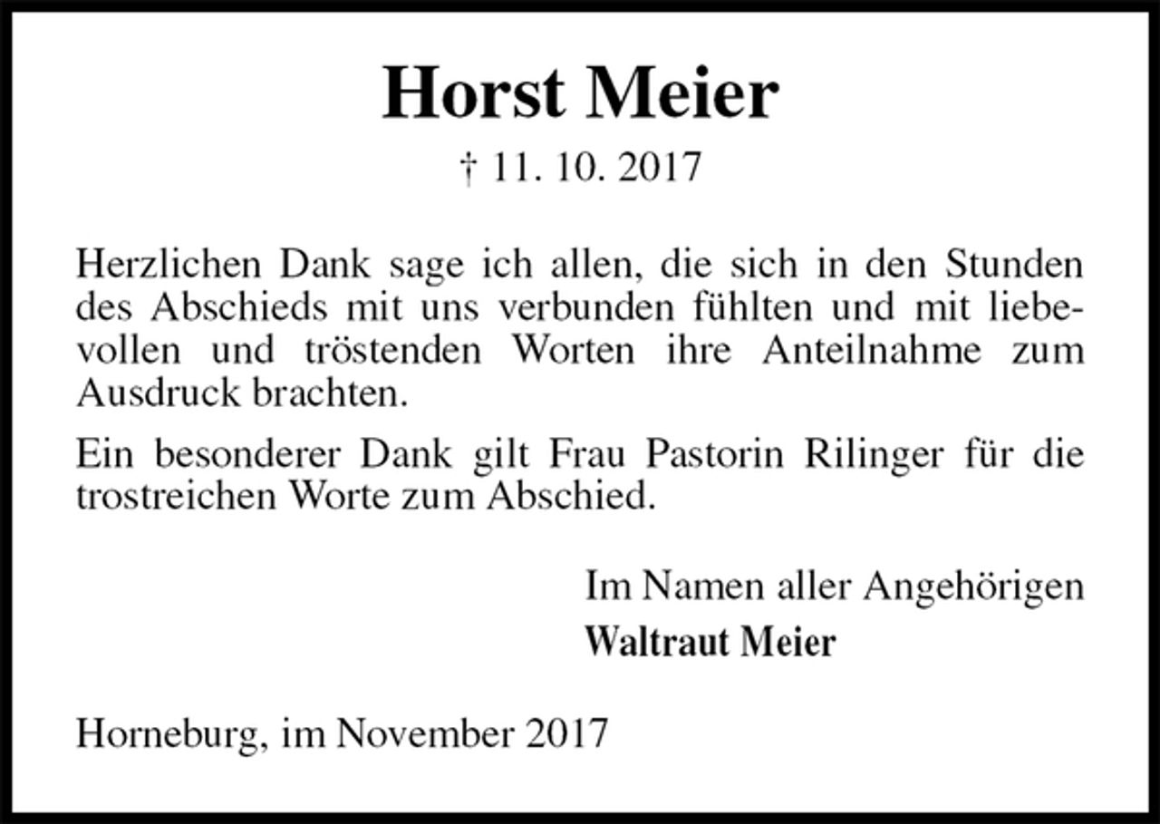 <p>Horst Meier<br />† 11. 10. 2017<br />Herzlichen Dank sage ich allen, die sich in den Stunden des Abschieds mit uns verbunden fühlten und mit liebe-<br />vollen und tröstenden Worten ihre Anteilnahme zum<br />Ausdruck brachten.<br />Ein besonderer Dank gilt Frau Pastorin Rilinger für die trostreichen Worte zum Abschied.<br />Im Namen aller Angehörigen<br />Waltraut Meier<br />Horneburg, im November 2017</p>