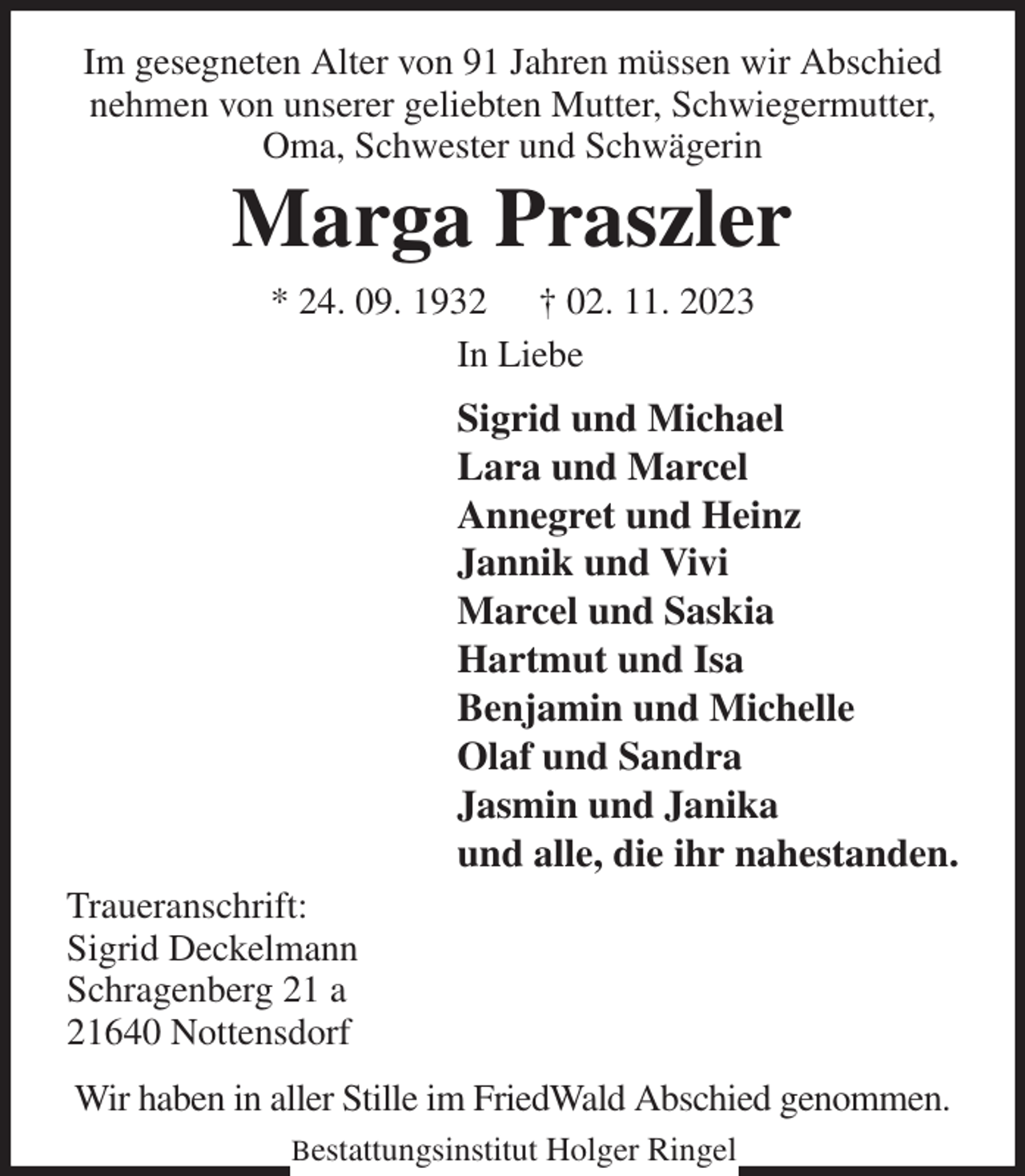 <p>Im gesegneten Alter von 91 Jahren müssen wir Abschied nehmen von unserer geliebten Mutter, Schwiegermutter, Oma, Schwester und Schwägerin<br />Marga Praszler<br />* 24. 09. 1932 † 02. 11. 2023<br />In Liebe<br />Sigrid und Michael<br />Lara und Marcel<br />Annegret und Heinz<br />Jannik und Vivi<br />Marcel und Saskia<br />Hartmut und Isa<br />Benjamin und Michelle<br />Olaf und Sandra<br />Jasmin und Janika<br />und alle, die ihr nahestanden.<br />Traueranschrift:<br />Sigrid Deckelmann<br />Schragenberg 21 a<br />21640 Nottensdorf<br />Wir haben in aller Stille im FriedWald Abschied genommen.</p><p>Bestattungsinstitut Holger Ringel</p>