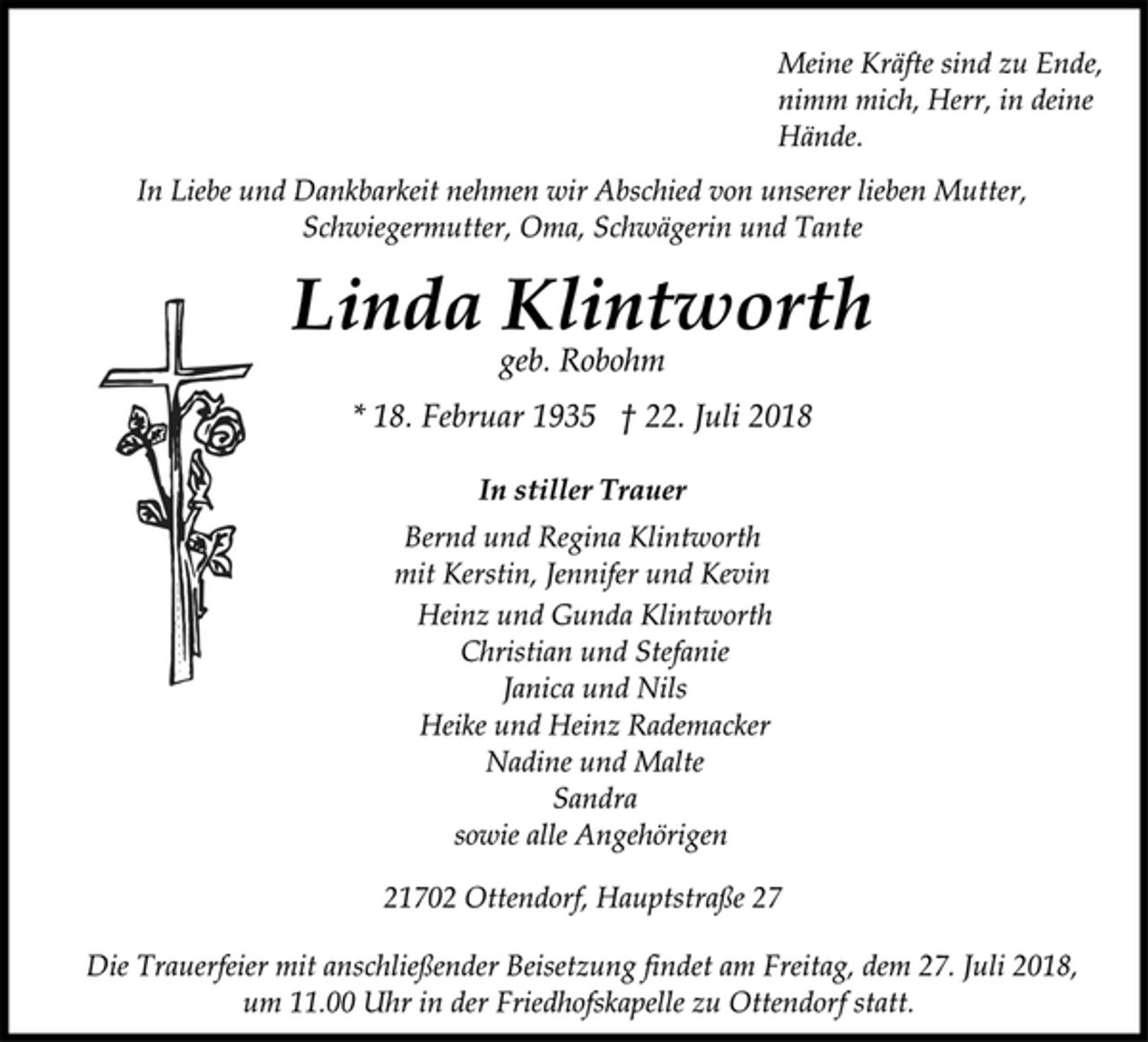 <p>Meine Kräfte sind zu Ende,<br />nimm mich, Herr, in deine<br />Hände.<br />In Liebe und Dankbarkeit nehmen wir Abschied von unserer lieben Mutter, Schwiegermutter, Oma, Schwägerin und Tante<br />Linda Klintworth<br />geb. Robohm<br />* 18. Februar 1935 † 22. Juli 2018<br />In stiller Trauer<br />Bernd und Regina Klintworth<br />mit Kerstin, Jennifer und Kevin<br />Heinz und Gunda Klintworth<br />Christian und Stefanie<br />Janica und Nils<br />Heike und Heinz Rademacker<br />Nadine und Malte<br />Sandra<br />sowie alle Angehörigen<br />21702 Ottendorf, Hauptstraße 27<br />Die Trauerfeier mit anschließender Beisetzung findet am Freitag, dem 27. Juli 2018, um 11.00 Uhr in der Friedhofskapelle zu Ottendorf statt.</p>