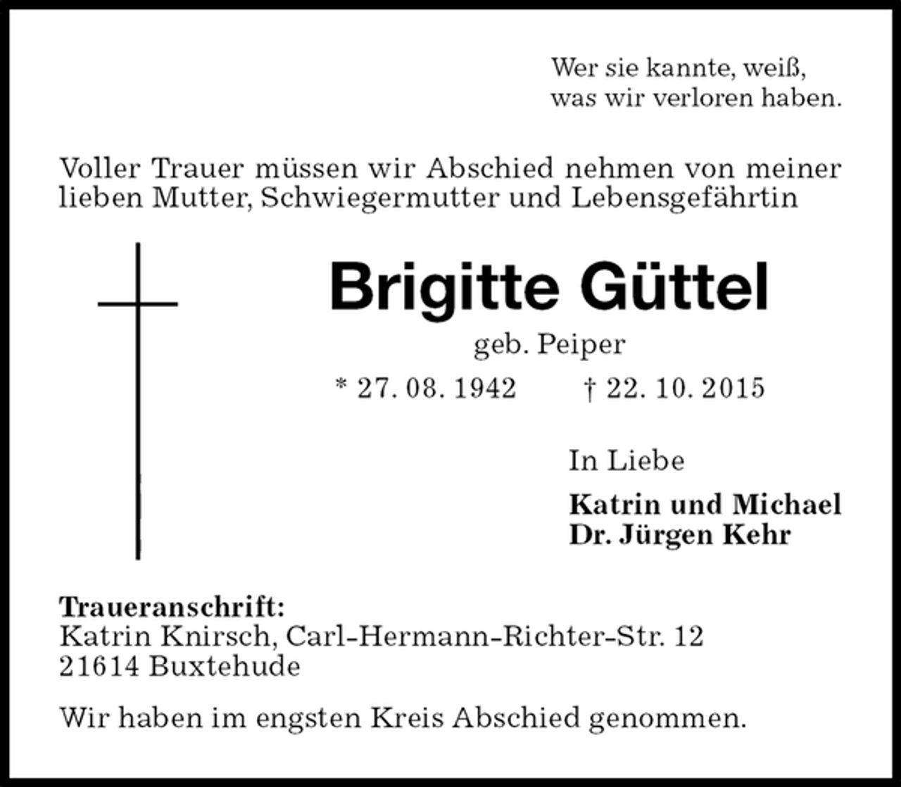 <p>Wer sie kannte, weiß,<br />was wir verloren haben.<br />Voller Trauer müssen wir Abschied nehmen von meiner lieben Mutter, Schwiegermutter und Lebensgefährtin<br />Brigitte Güttel<br />geb. Peiper<br />* 27. 08. 1942 † 22. 10. 2015<br />In Liebe<br />Katrin und Michael<br />Dr. Jürgen Kehr<br />Traueranschrift:<br />Katrin Knirsch, Carl-Hermann-Richter-Str. 12<br />21614 Buxtehude<br />Wir haben im engsten Kreis Abschied genommen.</p>