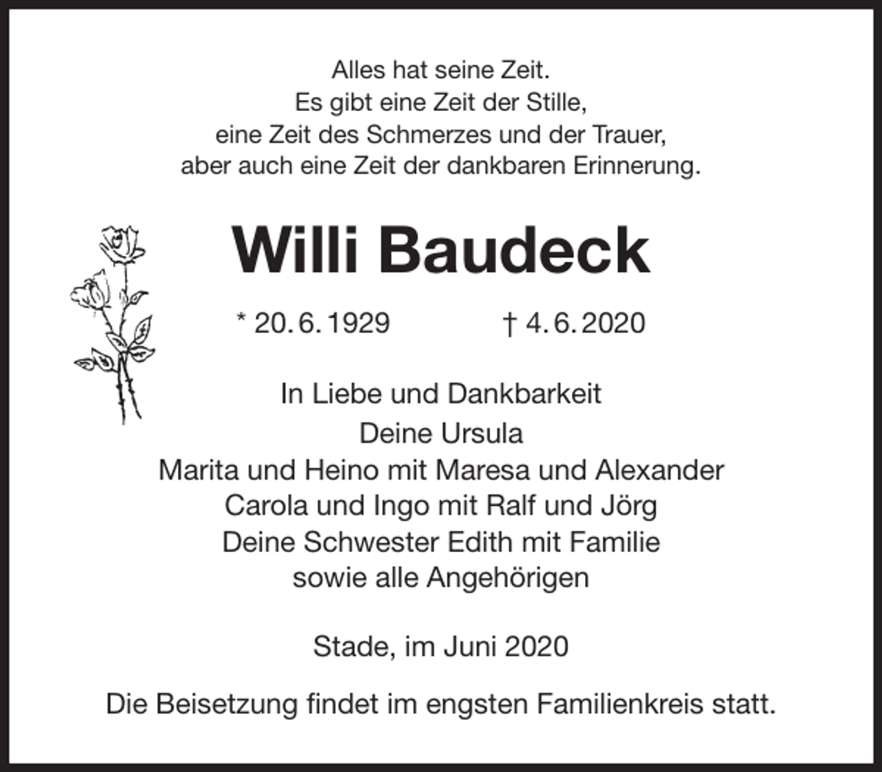 <p>Alles hat seine Zeit.<br />Es gibt eine Zeit der Stille,<br />eine Zeit des Schmerzes und der Trauer,<br />aber auch eine Zeit der dankbaren Erinnerung.<br />Willi Baudeck<br />* 20. 6. 1929 † 4. 6. 2020<br />In Liebe und Dankbarkeit<br />Deine Ursula<br />Marita und Heino mit Maresa und Alexander<br />Carola und Ingo mit Ralf und Jörg<br />Deine Schwester Edith mit Familie<br />sowie alle Angehörigen<br />Stade, im Juni 2020</p>
<p>Die Beisetzung findet im engsten Familienkreis statt.</p>
