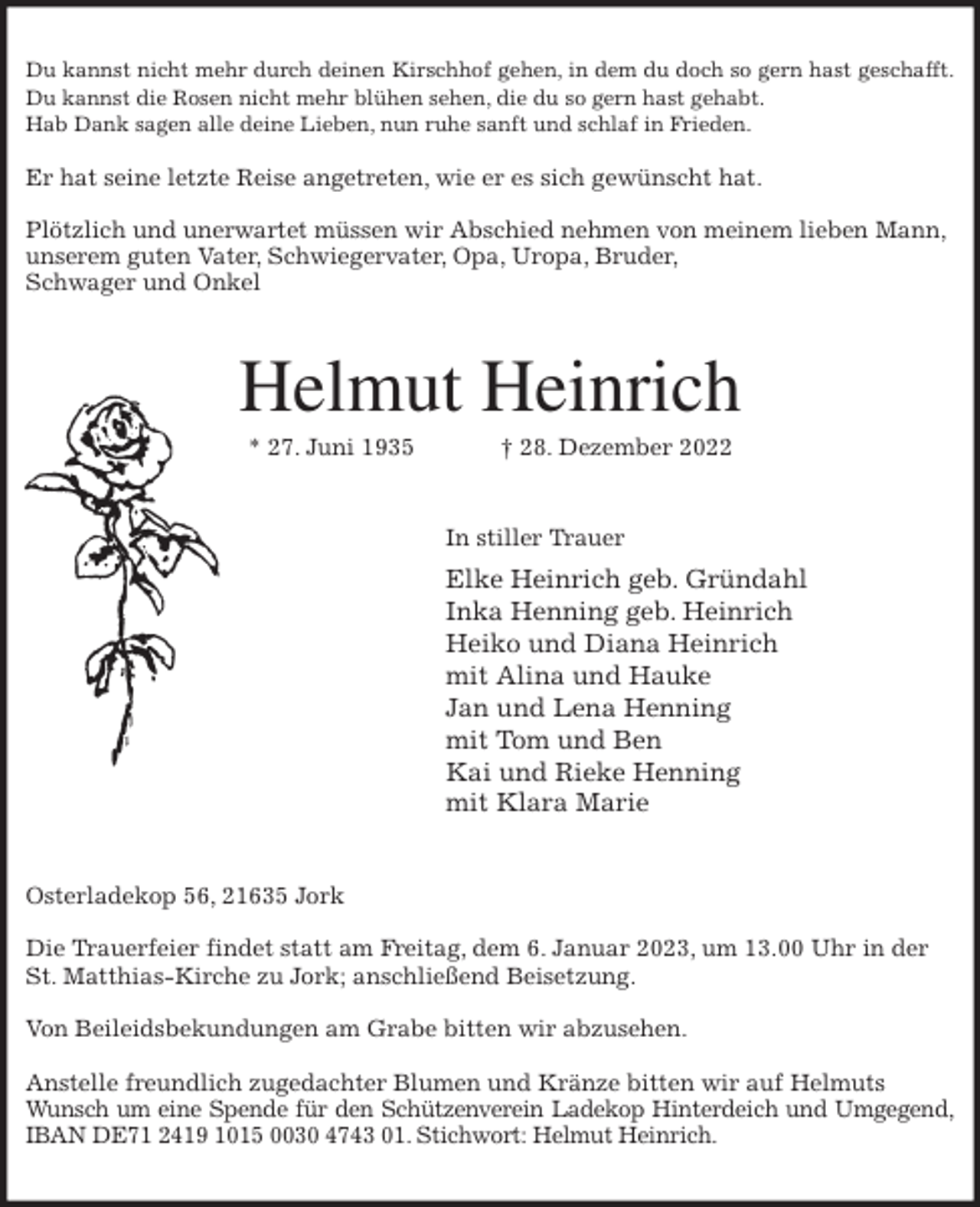 <p>Du kannst nicht mehr durch deinen Kirschhof gehen, in dem du doch so gern hast geschafft.<br />Du kannst die Rosen nicht mehr blühen sehen, die du so gern hast gehabt.<br />Hab Dank sagen alle deine Lieben, nun ruhe sanft und schlaf in Frieden.</p><p>Er hat seine letzte Reise angetreten, wie er es sich gewünscht hat.</p><p>Plötzlich und unerwartet müssen wir Abschied nehmen von meinem lieben Mann,<br />unserem guten Vater, Schwiegervater, Opa, Uropa, Bruder,<br />Schwager und Onkel<br />Helmut Heinrich<br />* 27. Juni 1935 † 28. Dezember 2022<br />In stiller Trauer<br />Elke Heinrich geb. Gründahl<br />Inka Henning geb. Heinrich<br />Heiko und Diana Heinrich<br />mit Alina und Hauke<br />Jan und Lena Henning<br />mit Tom und Ben<br />Kai und Rieke Henning<br />mit Klara Marie<br />Osterladekop 56, 21635 Jork</p><p>Die Trauerfeier findet statt am Freitag, dem 6. Januar 2023, um 13.00 Uhr in der<br />St. Matthias-Kirche zu Jork; anschließend Beisetzung.</p><p>Von Beileidsbekundungen am Grabe bitten wir abzusehen.</p><p>Anstelle freundlich zugedachter Blumen und Kränze bitten wir auf Helmuts Wunsch um eine Spende für den Schützenverein Ladekop Hinterdeich und Umgegend,<br />IBAN DE71 2419 1015 0030 4743 01. Stichwort: Helmut Heinrich.</p>