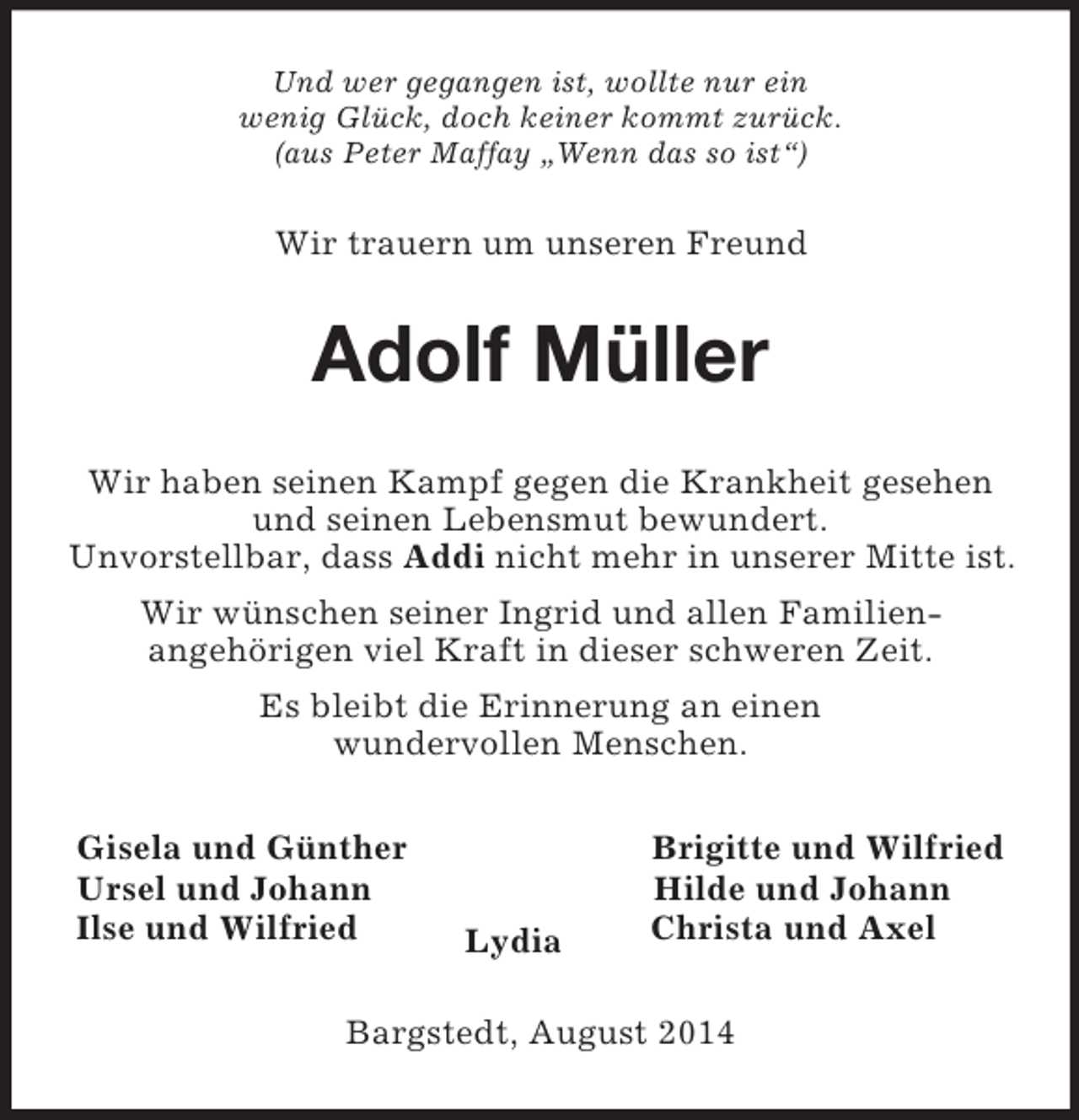 <p>Und wer gegangen ist, wollte nur ein<br />wenig Glück, doch keiner kommt zurück.<br />(aus Peter Maffay „Wenn das so ist“)<br />Wir trauern um unseren Freund<br />Adolf Müller<br />Wir haben seinen Kampf gegen die Krankheit gesehen<br />und seinen Lebensmut bewundert.<br />Unvorstellbar, dass Addi nicht mehr in unserer Mitte ist.<br />Wir wünschen seiner Ingrid und allen Familien-<br />angehörigen viel Kraft in dieser schweren Zeit.<br />Es bleibt die Erinnerung an einen<br />wundervollen Menschen.<br />Gisela und Günther Brigitte und Wilfried<br />Ursel und Johann Hilde und Johann<br />Ilse und Wilfried Christa und Axel<br />Lydia<br />Bargstedt, August 2014</p>