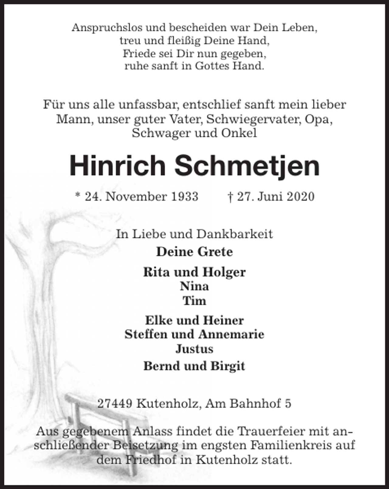 <p>Anspruchslos und bescheiden war Dein Leben,<br />treu und fleißig Deine Hand,<br />Friede sei Dir nun gegeben,<br />ruhe sanft in Gottes Hand.<br />Für uns alle unfassbar, entschlief sanft mein lieber Mann, unser guter Vater, Schwiegervater, Opa,<br />Schwager und Onkel<br />Hinrich Schmetjen<br />* 24. November 1933 † 27. Juni 2020<br />In Liebe und Dankbarkeit<br />Deine Grete<br />Rita und Holger<br />Nina<br />Tim<br />Elke und Heiner<br />Steffen und Annemarie<br />Justus<br />Bernd und Birgit<br />27449 Kutenholz, Am Bahnhof 5</p>
<p>Aus gegebenem Anlass findet die Trauerfeier mit anschließender Beisetzung im engsten Familienkreis auf dem Friedhof in Kutenholz statt.</p>