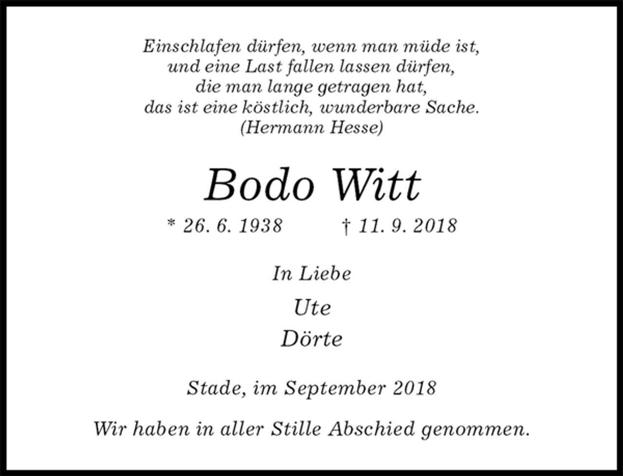 <p>Einschlafen dürfen, wenn man müde ist,<br />und eine Last fallen lassen dürfen,<br />die man lange getragen hat,<br />das ist eine köstlich, wunderbare Sache.<br />(Hermann Hesse)<br />Bodo Witt<br />* 26. 6. 1938 † 11. 9. 2018<br />In Liebe<br />Ute<br />Dörte<br />Stade, im September 2018</p>
<p>Wir haben in aller Stille Abschied genommen.</p>