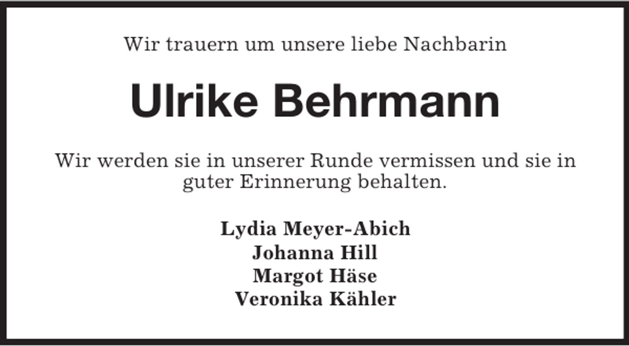 <p>Wir trauern um unsere liebe Nachbarin</p><p>Ulrike Behrmann<br />Wir werden sie in unserer Runde vermissen und sie in<br />guter Erinnerung behalten.<br />Lydia Meyer-Abich<br />Johanna Hill<br />Margot Häse<br />Veronika Kähler</p>