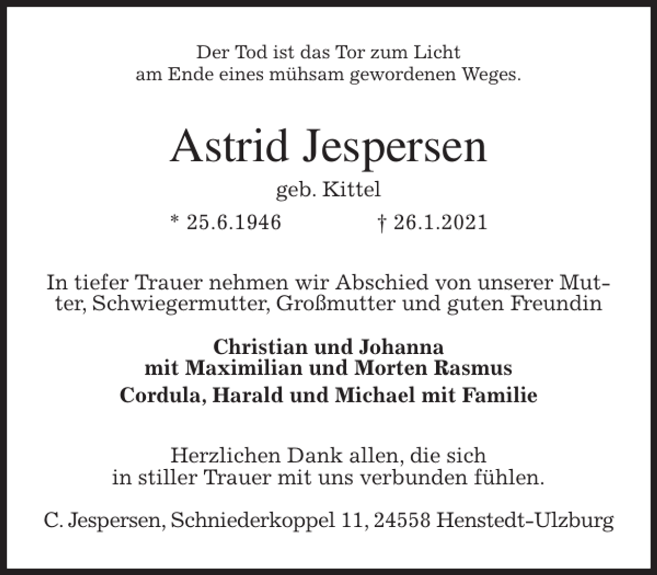 <p>Der Tod ist das Tor zum Licht<br />am Ende eines mühsam gewordenen Weges.<br />Astrid Jespersen<br />geb. Kittel<br />* 25.6.1946 † 26.1.2021<br />In tiefer Trauer nehmen wir Abschied von unserer Mutter, Schwiegermutter, Großmutter und guten Freundin</p>
<p>Christian und Johanna<br />mit Maximilian und Morten Rasmus<br />Cordula, Harald und Michael mit Familie<br />Herzlichen Dank allen, die sich<br />in stiller Trauer mit uns verbunden fühlen.</p>
<p>C. Jespersen, Schniederkoppel 11, 24558 Henstedt-Ulzburg</p>