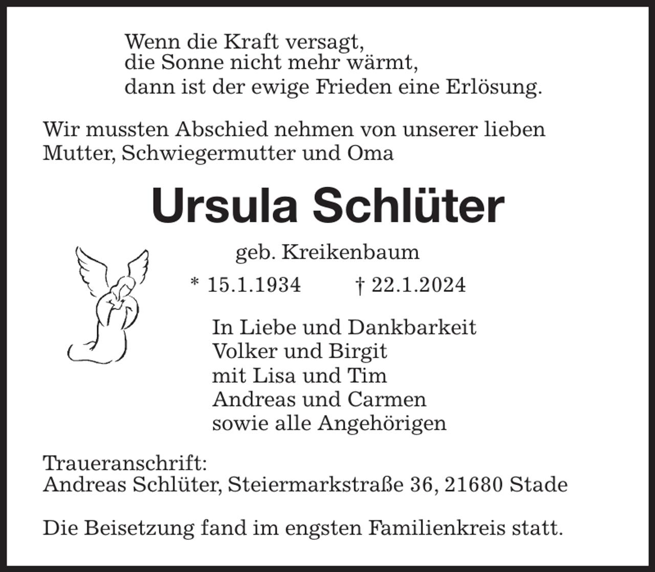 <p>Wenn die Kraft versagt,<br />die Sonne nicht mehr wärmt,<br />dann ist der ewige Frieden eine Erlösung.<br />Wir mussten Abschied nehmen von unserer lieben<br />Mutter, Schwiegermutter und Oma<br />Ursula Schlüter<br />geb. Kreikenbaum<br />* 15.1.1934 † 22.1.2024<br />In Liebe und Dankbarkeit<br />Volker und Birgit<br />mit Lisa und Tim<br />Andreas und Carmen<br />sowie alle Angehörigen<br />Traueranschrift:<br />Andreas Schlüter, Steiermarkstraße 36, 21680 Stade</p><p>Die Beisetzung fand im engsten Familienkreis statt.</p>