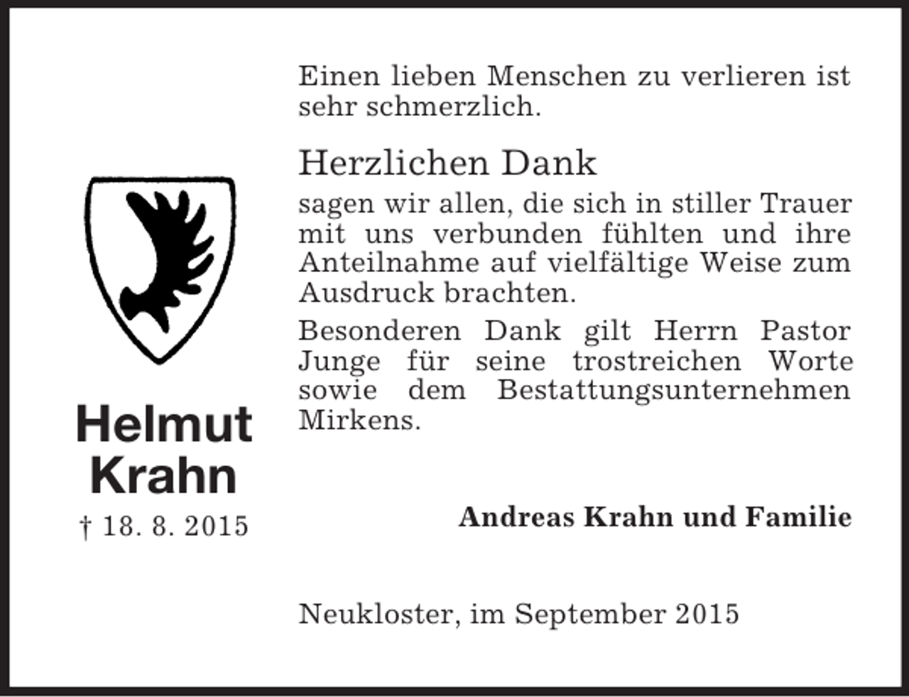 <p>Helmut<br />Krahn<br />† 18. 8. 2015<br />Einen lieben Menschen zu verlieren ist sehr schmerzlich.</p><p>Herzlichen Dank<br />sagen wir allen, die sich in stiller Trauer mit uns verbunden fühlten und ihre Anteilnahme auf vielfältige Weise zum Ausdruck brachten.<br />Besonderen Dank gilt Herrn Pastor Junge für seine trostreichen Worte<br />sowie dem Bestattungsunternehmen Mirkens.<br />Andreas Krahn und Familie<br />Neukloster, im September 2015</p>