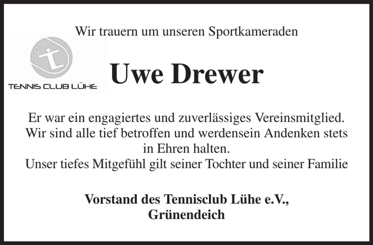 <p>Wir trauern um unseren Sportkameraden<br />Uwe Drewer<br />Er war ein engagiertes und zuverlässiges Vereinsmitglied.<br />Wir sind alle tief betroffen und werdensein Andenken stets in Ehren halten.<br />Unser tiefes Mitgefühl gilt seiner Tochter und seiner Familie<br />Vorstand des Tennisclub Lühe e.V.,<br />Grünendeich</p>