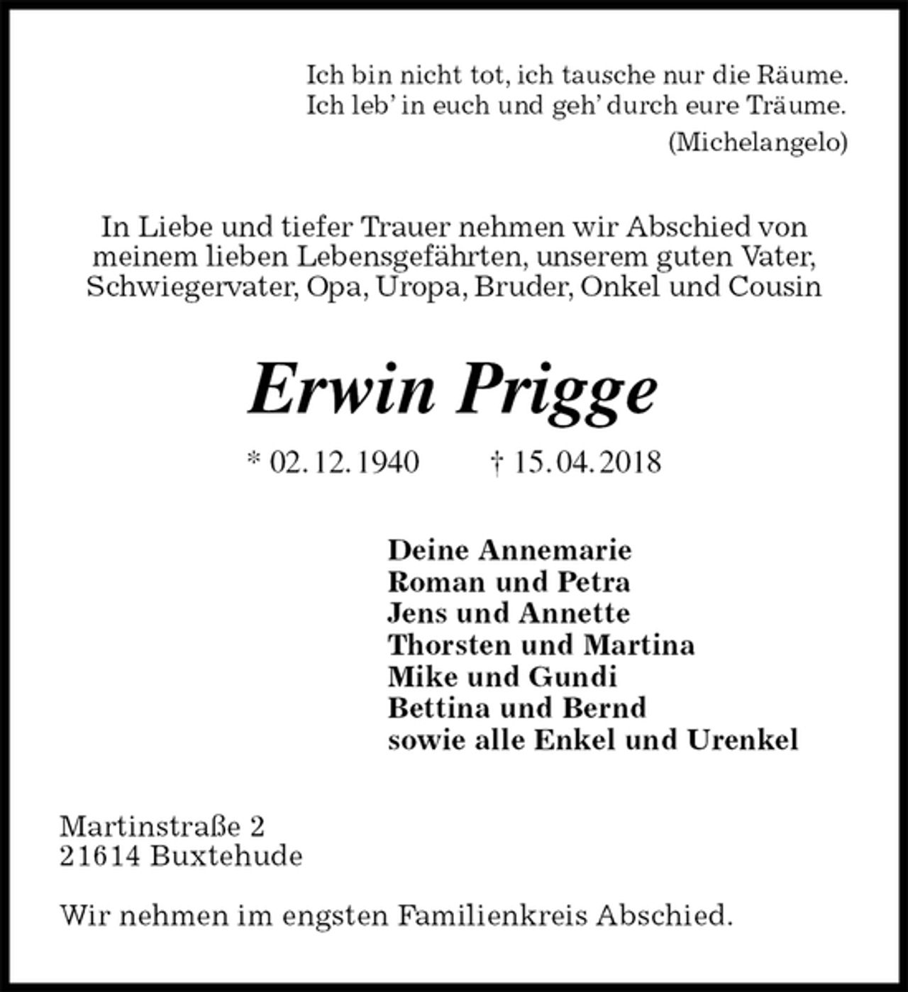 <p>Ich bin nicht tot, ich tausche nur die Räume.<br />Ich leb’ in euch und geh’ durch eure Träume.<br />(Michelangelo)<br />In Liebe und tiefer Trauer nehmen wir Abschied von<br />meinem lieben Lebensgefährten, unserem guten Vater,<br />Schwiegervater, Opa, Uropa, Bruder, Onkel und Cousin<br />Erwin Prigge<br />* 02. 12. 1940 † 15. 04. 2018<br />Deine Annemarie<br />Roman und Petra<br />Jens und Annette<br />Thorsten und Martina<br />Mike und Gundi<br />Bettina und Bernd<br />sowie alle Enkel und Urenkel<br />Martinstraße 2<br />21614 Buxtehude</p><p>Wir nehmen im engsten Familienkreis Abschied.</p>