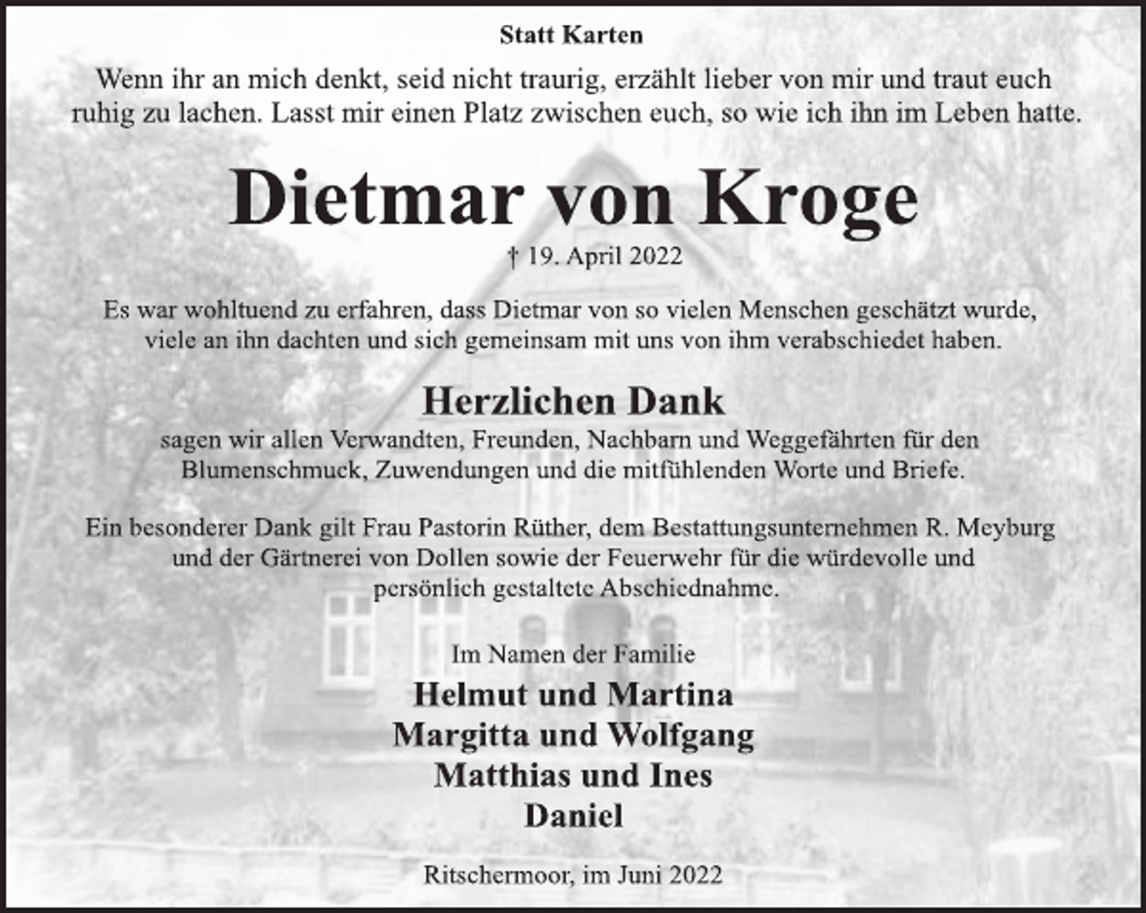<p>Statt Karten<br />Wenn ihr an mich denkt, seid nicht traurig, erzählt lieber von mir und traut euch<br />ruhig zu lachen. Lasst mir einen Platz zwischen euch, so wie ich ihn im Leben hatte.<br />Dietmar von Kroge<br />† 19. April 2022<br />Es war wohltuend zu erfahren, dass Dietmar von so vielen Menschen geschätzt wurde,<br />viele an ihn dachten und sich gemeinsam mit uns von ihm verabschiedet haben.<br />Herzlichen Dank<br />sagen wir allen Verwandten, Freunden, Nachbarn und Weggefährten für den<br />Blumenschmuck, Zuwendungen und die mitfühlenden Worte und Briefe.<br />Ein besonderer Dank gilt Frau Pastorin Rüther, dem Bestattungsunternehmen R. Meyburg<br />und der Gärtnerei von Dollen sowie der Feuerwehr für die würdevolle und<br />persönlich gestaltete Abschiednahme.<br />Im Namen der Familie<br />Helmut und Martina<br />Margitta und Wolfgang<br />Matthias und Ines<br />Daniel<br />Ritschermoor, im Juni 2022</p>