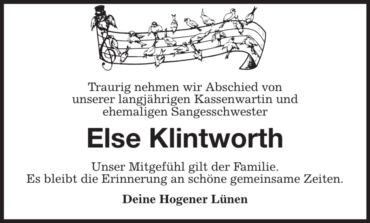 <p>Traurig nehmen wir Abschied von<br />unserer langjährigen Kassenwartin und<br />ehemaligen Sangesschwester<br />Else Klintworth<br />Unser Mitgefühl gilt der Familie.<br />Es bleibt die Erinnerung an schöne gemeinsame Zeiten.<br />Deine Hogener Lünen</p>