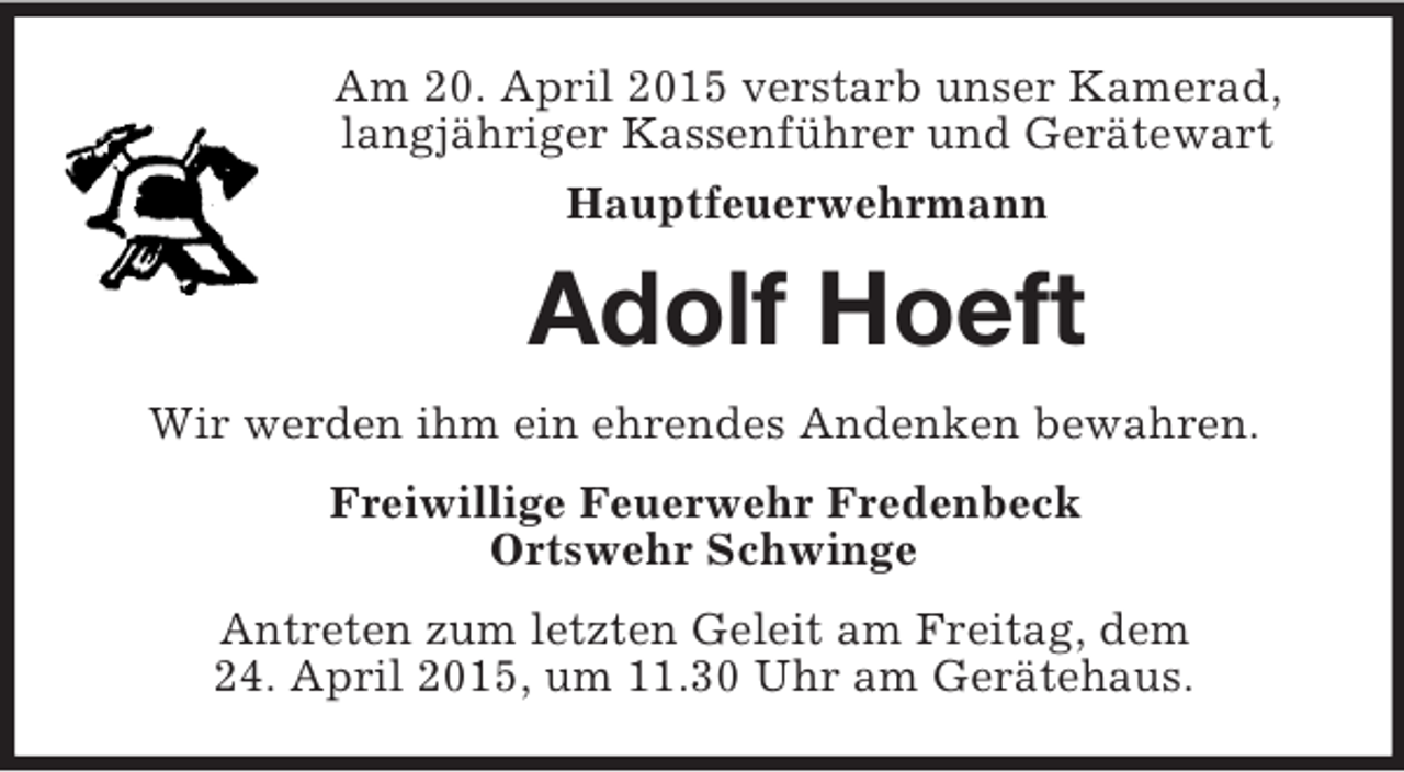 <p>Am 20. April 2015 verstarb unser Kamerad, langjähriger Kassenführer und Gerätewart<br />Hauptfeuerwehrmann<br />Adolf Hoeft<br />Wir werden ihm ein ehrendes Andenken bewahren.<br />Freiwillige Feuerwehr Fredenbeck<br />Ortswehr Schwinge<br />Antreten zum letzten Geleit am Freitag, dem<br />24. April 2015, um 11.30 Uhr am Gerätehaus.</p>