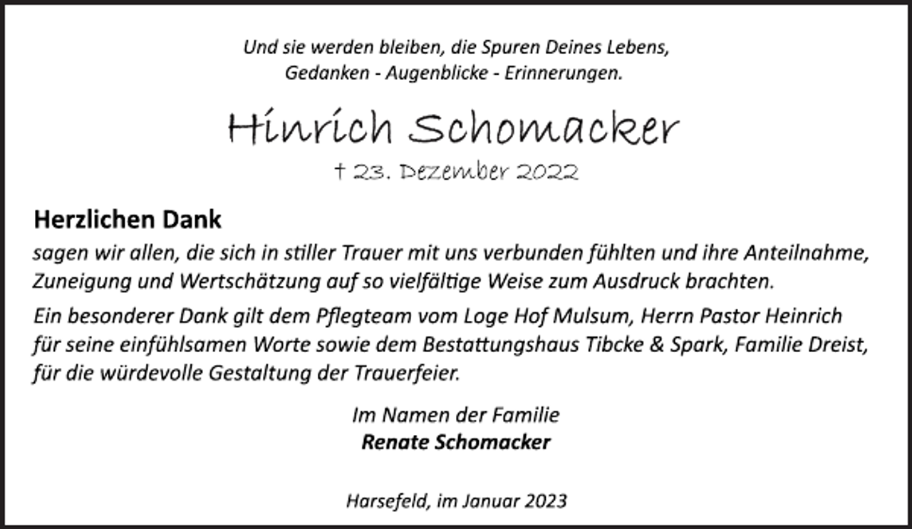 <p>Und sie werden bleiben, die Spuren Deines Lebens,<br />Gedanken ­ Augenblicke ­ Erinnerungen.<br />Hinrich Schomacker<br />+ 23. Dezember 2022<br />Herzlichen Dank<br />sagen wir allen, die sich in stiller Trauer mit uns verbunden fühlten und ihre Anteilnahme,<br />Zuneigung und Wertschätzung auf so vielfältige Weise zum Ausdruck brachten.<br />Ein besonderer Dank gilt dem Pflegteam vom Loge Hof Mulsum, Herrn Pastor Heinrich<br />für seine einfühlsamen Worte sowie dem Bestattungshaus Tibcke &amp; Spark, Familie Dreist,<br />für die würdevolle Gestaltung der Trauerfeier.<br />Im Namen der Familie<br />Renate Schomacker<br />Harsefeld, im Januar 2023</p>