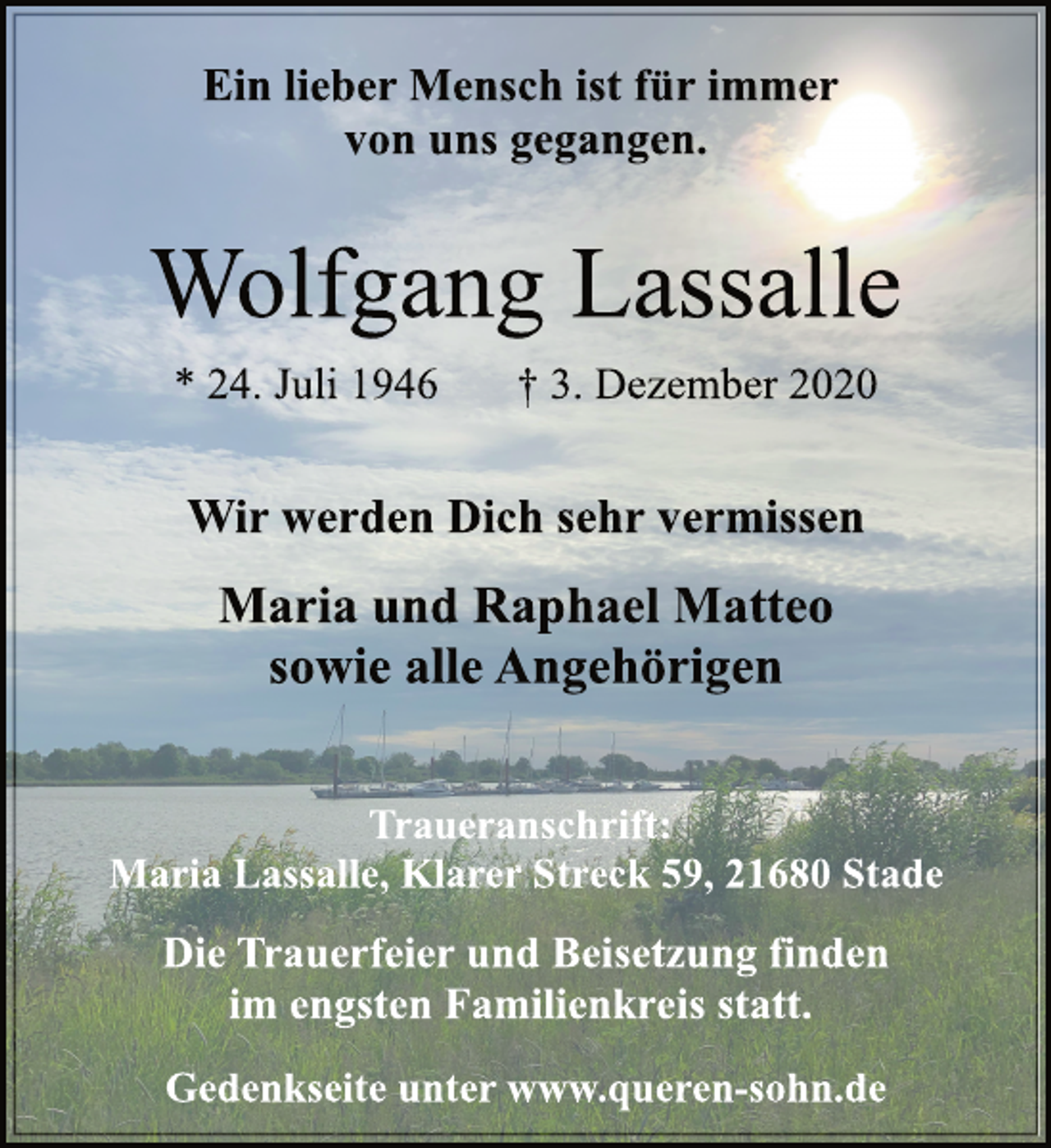 <p>Ein lieber Mensch ist für immer von uns gegangen.<br />Wolfgang Lassalle * 24. Juli 1946 † 3. Dezember 2020<br />Wir werden Dich sehr vermissen<br />Maria und Raphael Matteo sowie alle Angehörigen<br />Traueranschrift:<br />Maria Lassalle, Klarer Streck 59, 21680 Stade<br />Die Trauerfeier und Beisetzung finden im engsten Familienkreis statt.<br />Gedenkseite unter www.queren-sohn.de</p>