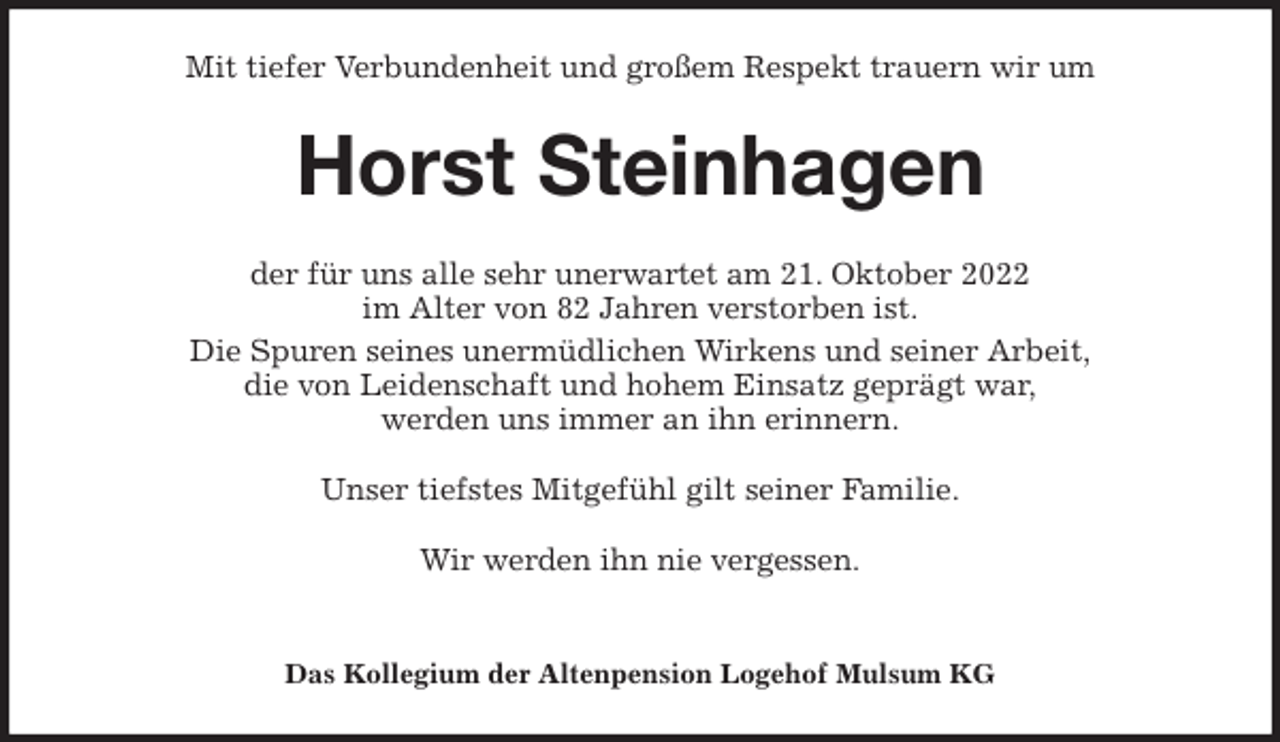 <p>Mit tiefer Verbundenheit und großem Respekt trauern wir um<br />Horst Steinhagen<br />der für uns alle sehr unerwartet am 21. Oktober 2022<br />im Alter von 82 Jahren verstorben ist.<br />Die Spuren seines unermüdlichen Wirkens und seiner Arbeit,<br />die von Leidenschaft und hohem Einsatz geprägt war,<br />werden uns immer an ihn erinnern.</p><p>Unser tiefstes Mitgefühl gilt seiner Familie.</p><p>Wir werden ihn nie vergessen.</p><p>Das Kollegium der Altenpension Logehof Mulsum KG</p>