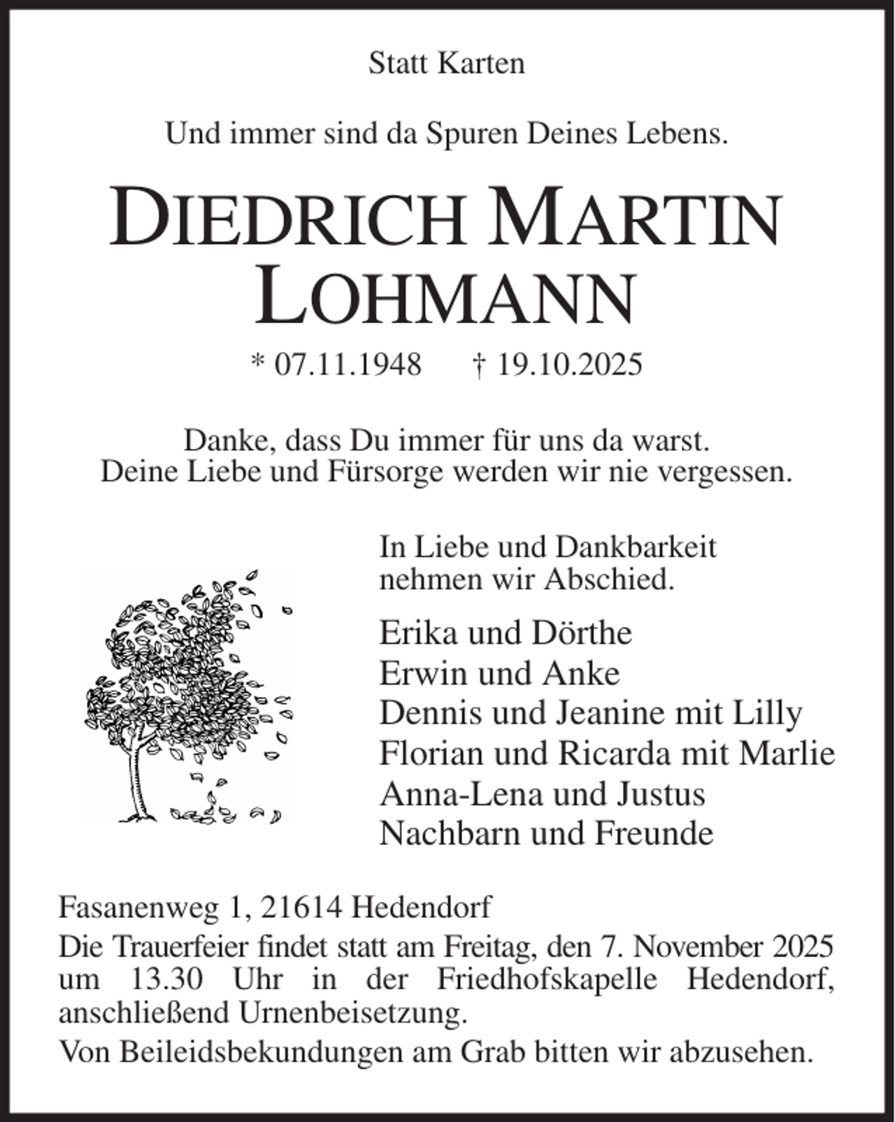 <p>Statt Karten<br />Und immer sind da Spuren Deines Lebens.<br />DIEDRICH MARTIN LOHMANN<br />* 07.11.1948 † 19.10.2025<br />Danke, dass Du immer für uns da warst.<br />Deine Liebe und Fürsorge werden wir nie vergessen.<br />In Liebe und Dankbarkeit<br />nehmen wir Abschied.<br />Erika und Dörthe<br />Erwin und Anke<br />Dennis und Jeanine mit Lilly<br />Florian und Ricarda mit Marlie<br />Anna-Lena und Justus<br />Nachbarn und Freunde<br />Fasanenweg 1, 21614 Hedendorf<br />Die Trauerfeier findet statt am Freitag, den 7. November 2025 um 13.30 Uhr in der Friedhofskapelle Hedendorf,<br />anschließend Urnenbeisetzung.<br />Von Beileidsbekundungen am Grab bitten wir abzusehen.</p>