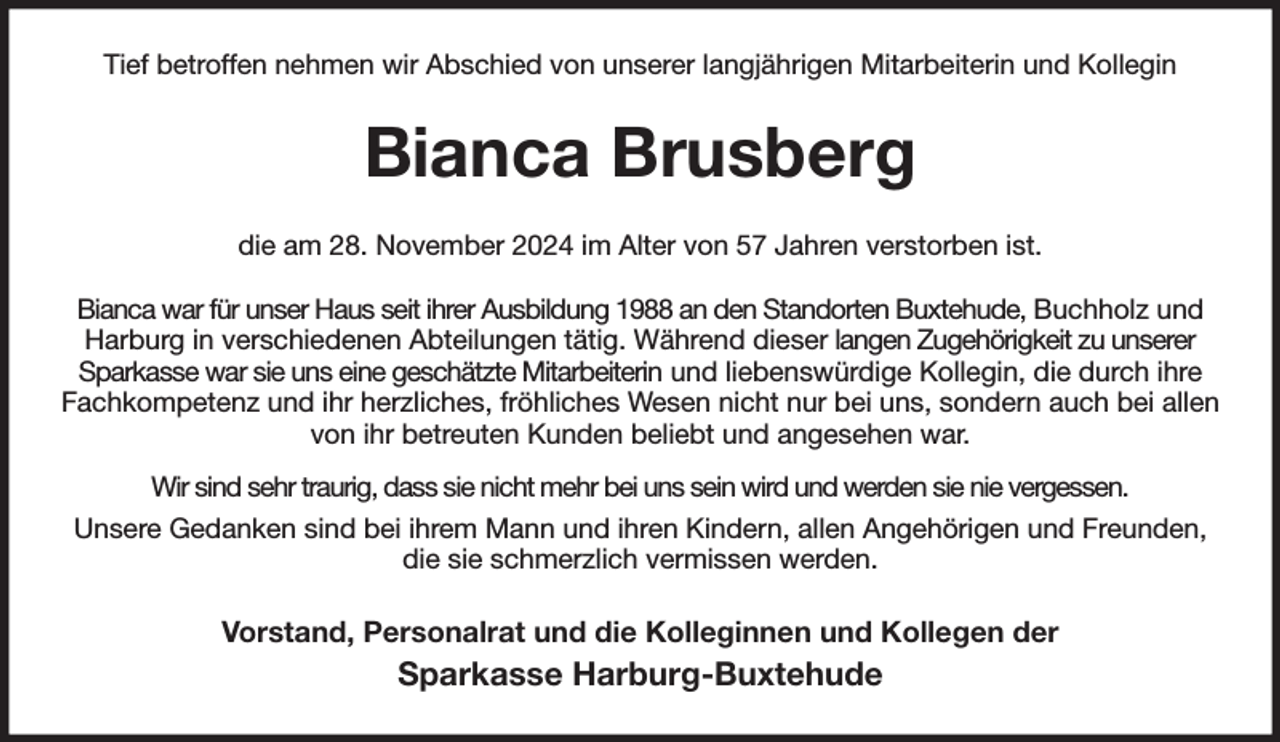 <p>Tief betroffen nehmen wir Abschied von unserer langjährigen Mitarbeiterin und Kollegin<br />Bianca Brusberg<br />die am 28. November 2024 im Alter von 57 Jahren verstorben ist.<br />Bianca war für unser Haus seit ihrer Ausbildung 1988 an den Standorten Buxtehude, Buchholz und Harburg in verschiedenen Abteilungen tätig. Während dieser langen Zugehörigkeit zu unserer Sparkasse war sie uns eine geschätzte Mitarbeiterin und liebenswürdige Kollegin, die durch ihre Fachkompetenz und ihr herzliches, fröhliches Wesen nicht nur bei uns, sondern auch bei allen von ihr betreuten Kunden beliebt und angesehen war.<br />Wir sind sehr traurig, dass sie nicht mehr bei uns sein wird und werden sie nie vergessen.<br />Unsere Gedanken sind bei ihrem Mann und ihren Kindern, allen Angehörigen und Freunden, die sie schmerzlich vermissen werden.<br />Vorstand, Personalrat und die Kolleginnen und Kollegen der<br />Sparkasse Harburg-Buxtehude</p>