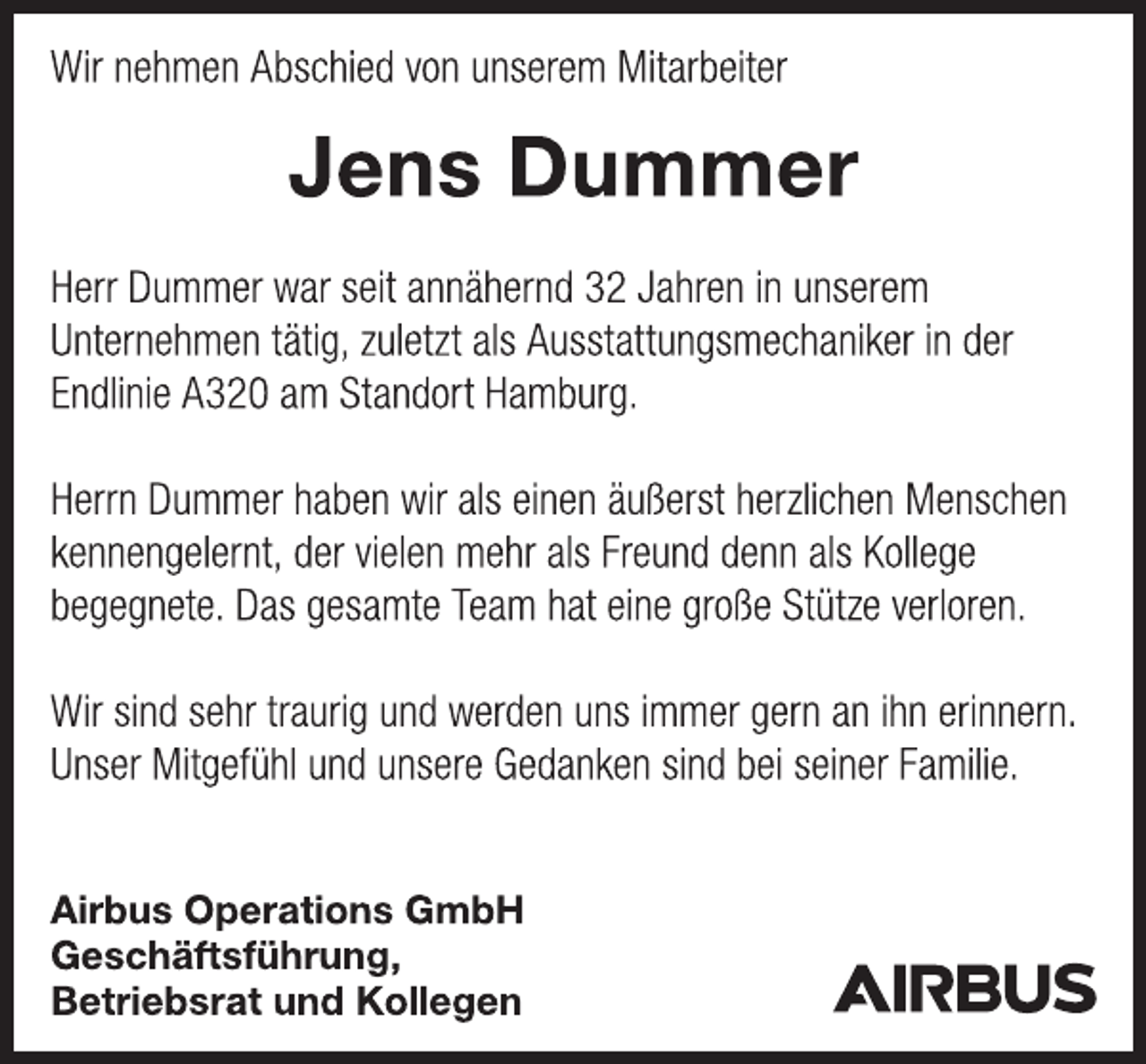 <p>Wir nehmen Abschied von unserem Mitarbeiter<br />Jens Dummer<br />Herr Dummer war seit annähernd 32 Jahren in unserem Unternehmen tätig, zuletzt als Ausstattungsmechaniker in der Endlinie A320 am Standort Hamburg.<br />Herrn Dummer haben wir als einen äußerst herzlichen Menschen kennengelernt, der vielen mehr als Freund denn als Kollege begegnete. Das gesamte Team hat eine große Stütze verloren.<br />Wir sind sehr traurig und werden uns immer gern an ihn erinnern.<br />Unser Mitgefühl und unsere Gedanken sind bei seiner Familie.</p>