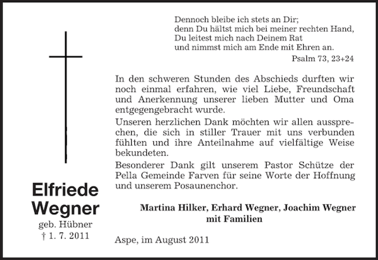 <p>Dennoch bleibe ich stets an Dir;<br />denn Du hältst mich bei meiner rechten Hand,<br />Du leitest mich nach Deinem Rat<br />und nimmst mich am Ende mit Ehren an.<br />Psalm 73, 23+24</p><p>Elfriede<br />Wegner<br />geb. Hübner<br />† 1. 7. 2011</p><p>In den schweren Stunden des Abschieds durften wir<br />noch einmal erfahren, wie viel Liebe, Freundschaft<br />und Anerkennung unserer lieben Mutter und Oma<br />entgegengebracht wurde.<br />Unseren herzlichen Dank möchten wir allen aussprechen, die sich in stiller Trauer mit uns verbunden<br />fühlten und ihre Anteilnahme auf vielfältige Weise<br />bekundeten.<br />Besonderer Dank gilt unserem Pastor Schütze der<br />Pella Gemeinde Farven für seine Worte der Hoffnung<br />und unserem Posaunenchor.<br />Martina Hilker, Erhard Wegner, Joachim Wegner<br />mit Familien<br />Aspe, im August 2011</p>