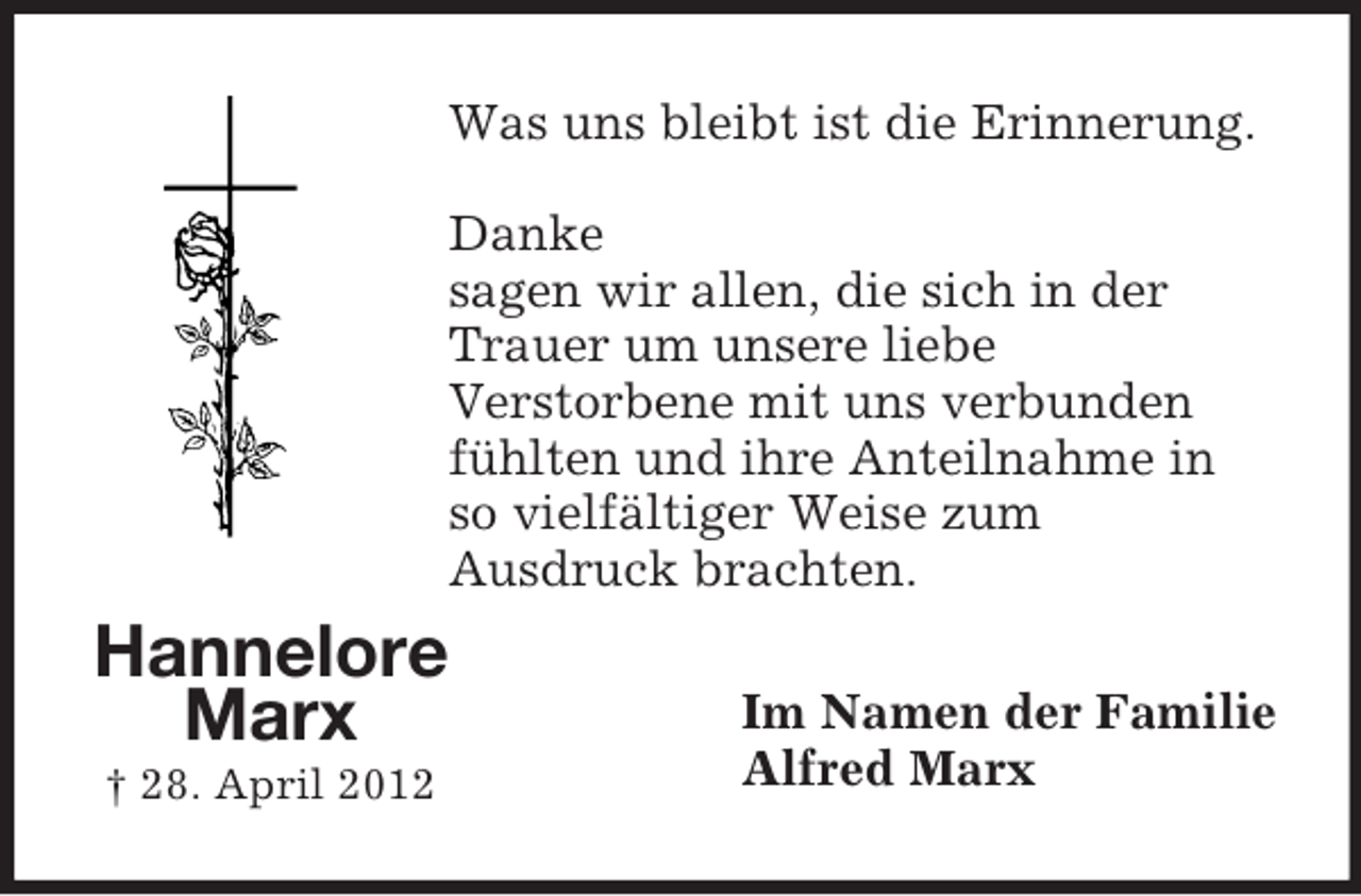 <p>Was uns bleibt ist die Erinnerung.<br />Danke<br />sagen wir allen, die sich in der<br />Trauer um unsere liebe<br />Verstorbene mit uns verbunden<br />fühlten und ihre Anteilnahme in<br />so vielfältiger Weise zum<br />Ausdruck brachten.</p><p>Hannelore<br />Marx<br />† 28. April 2012</p><p>Im Namen der Familie<br />Alfred Marx</p>