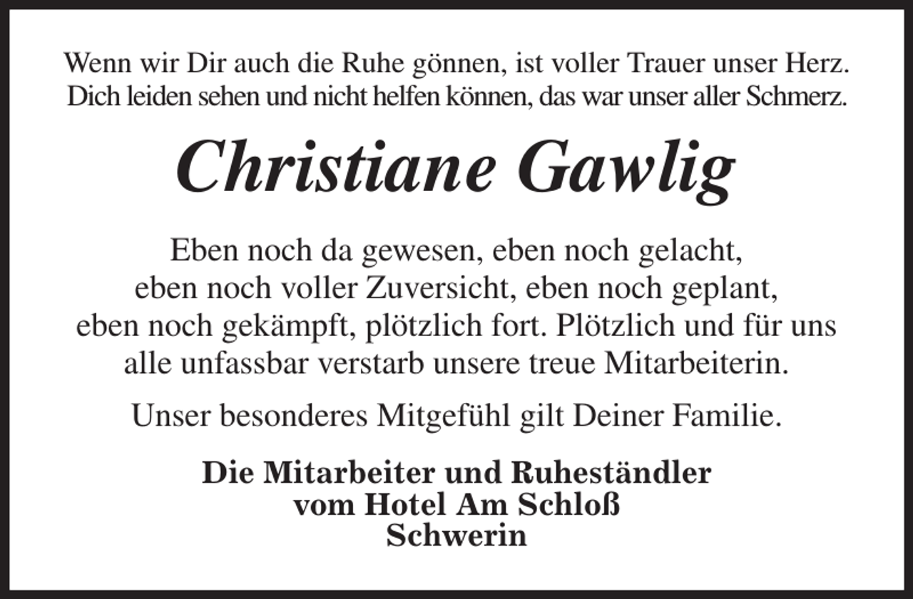 <p>Wenn wir Dir auch die Ruhe gönnen, ist voller Trauer unser Herz. Dich leiden sehen und nicht helfen können, das war unser aller Schmerz.<br />Christiane Gawlig<br />Eben noch da gewesen, eben noch gelacht,<br />eben noch voller Zuversicht, eben noch geplant,<br />eben noch gekämpft, plötzlich fort. Plötzlich und für uns alle unfassbar verstarb unsere treue Mitarbeiterin.<br />Unser besonderes Mitgefühl gilt Deiner Familie.<br />Die Mitarbeiter und Ruheständler<br />vom Hotel Am Schloß<br />Schwerin</p>