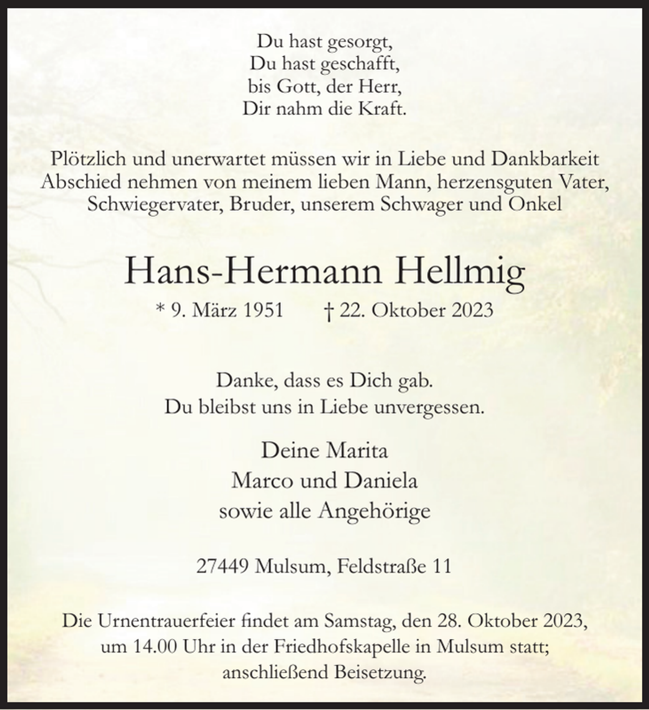 <p>Du hast gesorgt,<br />Du hast geschafft,<br />bis Gott, der Herr,<br />Dir nahm die Kraft.</p><p>Plötzlich und unerwartet müssen wir in Liebe und Dankbarkeit<br />Abschied nehmen von meinem lieben Mann, herzensguten Vater,<br />Schwiegervater, Bruder, unserem Schwager und Onkel</p><p>Hans-Hermann Hellmig<br />* 9. März 1951</p><p>† 22. Oktober 2023</p><p>Danke, dass es Dich gab.<br />Du bleibst uns in Liebe unvergessen.</p><p>Deine Marita<br />Marco und Daniela<br />sowie alle Angehörige<br />27449 Mulsum, Feldstraße 11<br />Die Urnentrauerfeier findet am Samstag, den 28. Oktober 2023,<br />um 14.00 Uhr in der Friedhofskapelle in Mulsum statt;<br />anschließend Beisetzung.</p>