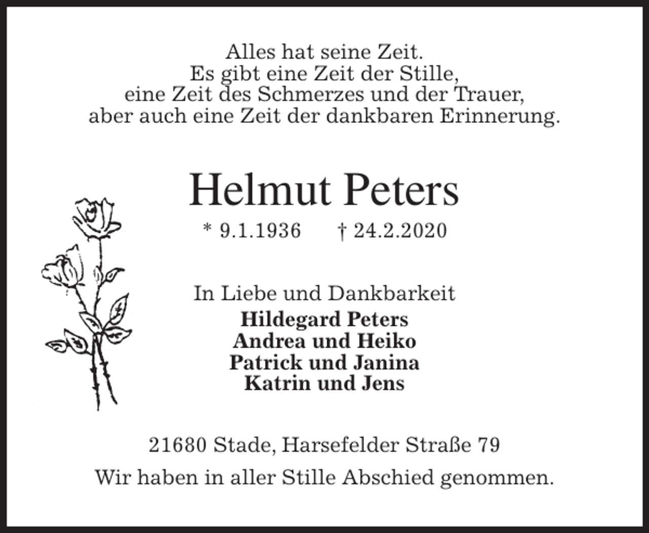 <p>Alles hat seine Zeit.<br />Es gibt eine Zeit der Stille,<br />eine Zeit des Schmerzes und der Trauer,<br />aber auch eine Zeit der dankbaren Erinnerung.<br />Helmut Peters<br />* 9.1.1936 † 24.2.2020<br />In Liebe und Dankbarkeit<br />Hildegard Peters<br />Andrea und Heiko<br />Patrick und Janina<br />Katrin und Jens<br />21680 Stade, Harsefelder Straße 79<br />Wir haben in aller Stille Abschied genommen.</p>