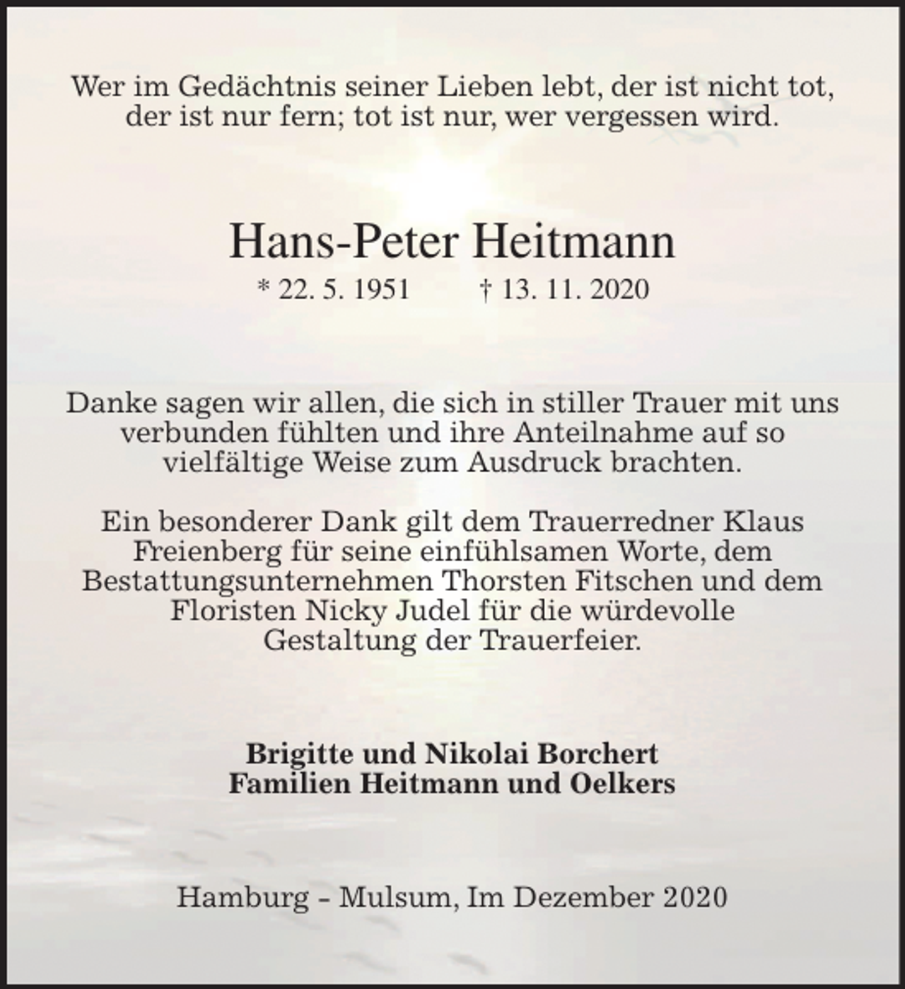 <p>Wer im Gedächtnis seiner Lieben lebt, der ist nicht tot,<br />der ist nur fern; tot ist nur, wer vergessen wird.<br />Hans-Peter Heitmann<br />* 22. 5. 1951 † 13. 11. 2020<br />Danke sagen wir allen, die sich in stiller Trauer mit uns<br />verbunden fühlten und ihre Anteilnahme auf so<br />vielfältige Weise zum Ausdruck brachten.</p>
<p>Ein besonderer Dank gilt dem Trauerredner Klaus<br />Freienberg für seine einfühlsamen Worte, dem<br />Bestattungsunternehmen Thorsten Fitschen und dem<br />Floristen Nicky Judel für die würdevolle<br />Gestaltung der Trauerfeier.<br />Brigitte und Nikolai Borchert<br />Familien Heitmann und Oelkers<br />Hamburg - Mulsum, Im Dezember 2020</p>