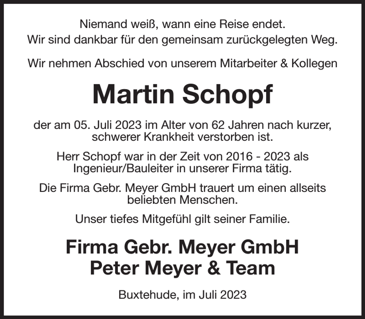 <p>Niemand weiß, wann eine Reise endet.<br />Wir sind dankbar für den gemeinsam zurückgelegten Weg.</p><p>Wir nehmen Abschied von unserem Mitarbeiter &amp; Kollegen<br />Martin Schopf<br />der am 05. Juli 2023 im Alter von 62 Jahren nach kurzer,<br />schwerer Krankheit verstorben ist.<br />Herr Schopf war in der Zeit von 2016 - 2023 als<br />Ingenieur/Bauleiter in unserer Firma tätig.<br />Die Firma Gebr. Meyer GmbH trauert um einen allseits<br />beliebten Menschen.<br />Unser tiefes Mitgefühl gilt seiner Familie.<br />Firma Gebr. Meyer GmbH<br />Peter Meyer &amp; Team<br />Buxtehude, im Juli 2023</p>