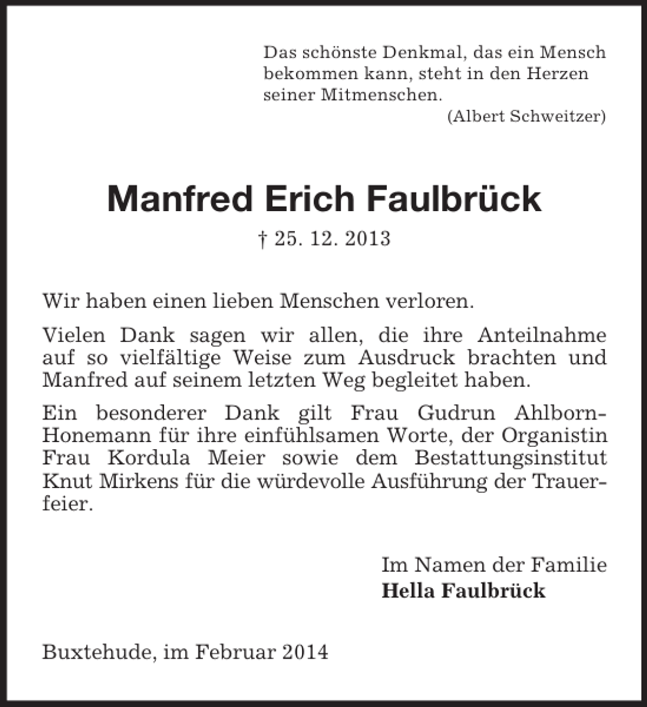 <p>Das schönste Denkmal, das ein Mensch<br />bekommen kann, steht in den Herzen<br />seiner Mitmenschen.<br />(Albert Schweitzer)<br />Manfred Erich Faulbrück<br />† 25. 12. 2013<br />Wir haben einen lieben Menschen verloren.<br />Vielen Dank sagen wir allen, die ihre Anteilnahme<br />auf so vielfältige Weise zum Ausdruck brachten und Manfred auf seinem letzten Weg begleitet haben.<br />Ein besonderer Dank gilt Frau Gudrun Ahlborn-<br />Honemann für ihre einfühlsamen Worte, der Organistin Frau Kordula Meier sowie dem Bestattungsinstitut Knut Mirkens für die würdevolle Ausführung der Trauer-<br />feier.<br />Im Namen der Familie<br />Hella Faulbrück<br />Buxtehude, im Februar 2014</p>