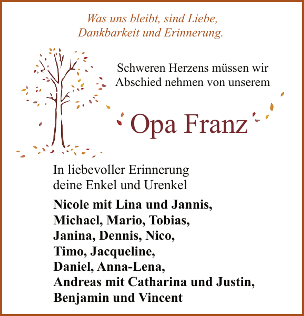 <p>Was uns bleibt, sind Liebe,<br />Dankbarkeit und Erinnerung.<br />Schweren Herzens müssen wir<br />Abschied nehmen von unserem<br />Opa Franz<br />In liebevoller Erinnerung<br />deine Enkel und Urenkel<br />Nicole mit Lina und Jannis,<br />Michael, Mario, Tobias,<br />Janina, Dennis, Nico,<br />Timo, Jacqueline,<br />Daniel, Anna-Lena,<br />Andreas mit Catharina und Justin,<br />Benjamin und Vincent</p>