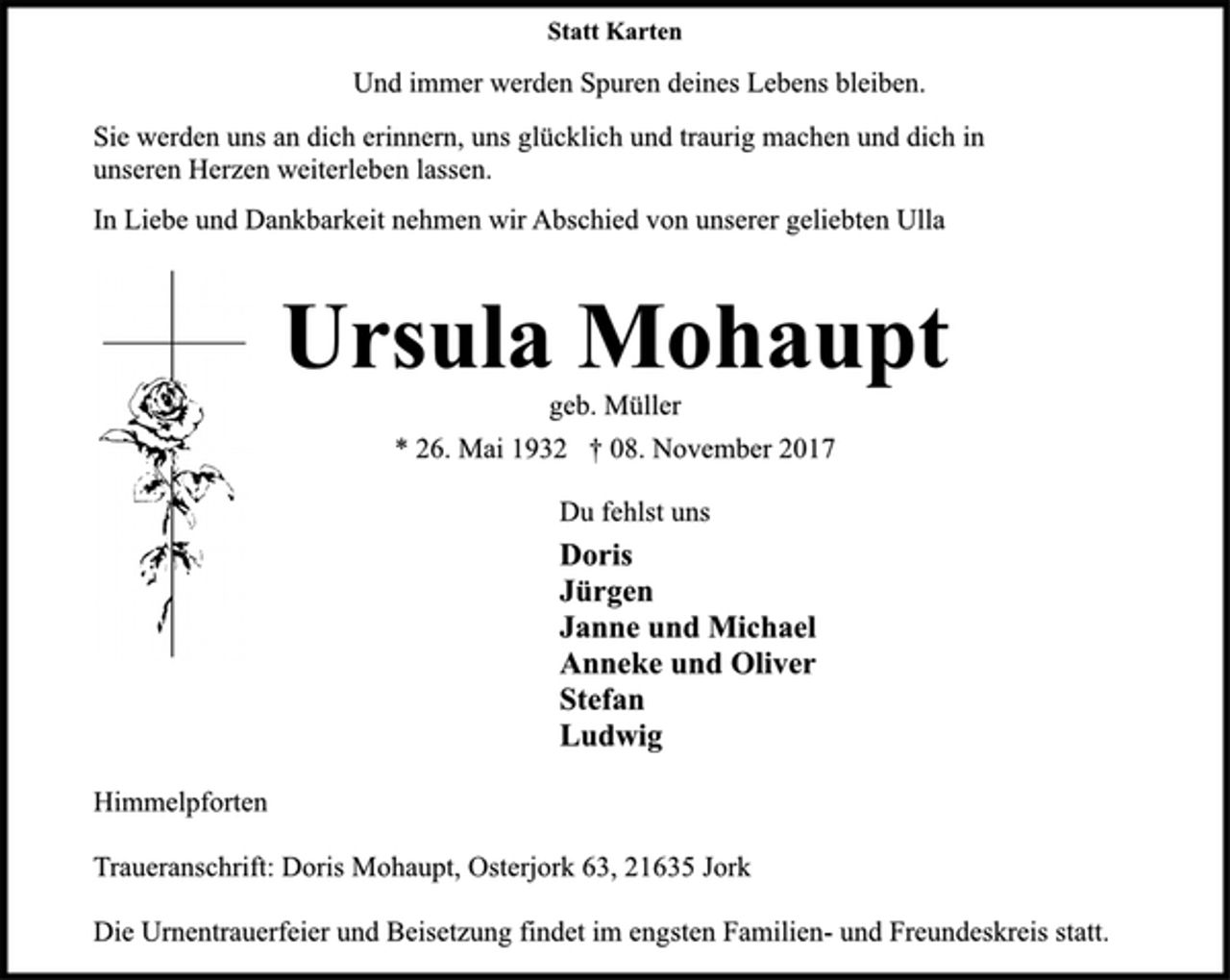 <p>Statt Karten<br />Und immer werden Spuren deines Lebens bleiben.<br />Sie werden uns an dich erinnern, uns glücklich und traurig machen und dich in unseren Herzen weiterleben lassen.<br />In Liebe und Dankbarkeit nehmen wir Abschied von unserer geliebten Ulla<br />Ursula Mohaupt<br />geb. Müller<br />* 26. Mai 1932 † 08. November 2017<br />Du fehlst uns<br />Doris<br />Jürgen<br />Janne und Michael<br />Anneke und Oliver<br />Stefan<br />Ludwig<br />Himmelpforten<br />Traueranschrift: Doris Mohaupt, Osterjork 63, 21635 Jork<br />Die Urnentrauerfeier und Beisetzung findet im engsten Familien- und Freundeskreis statt.</p>