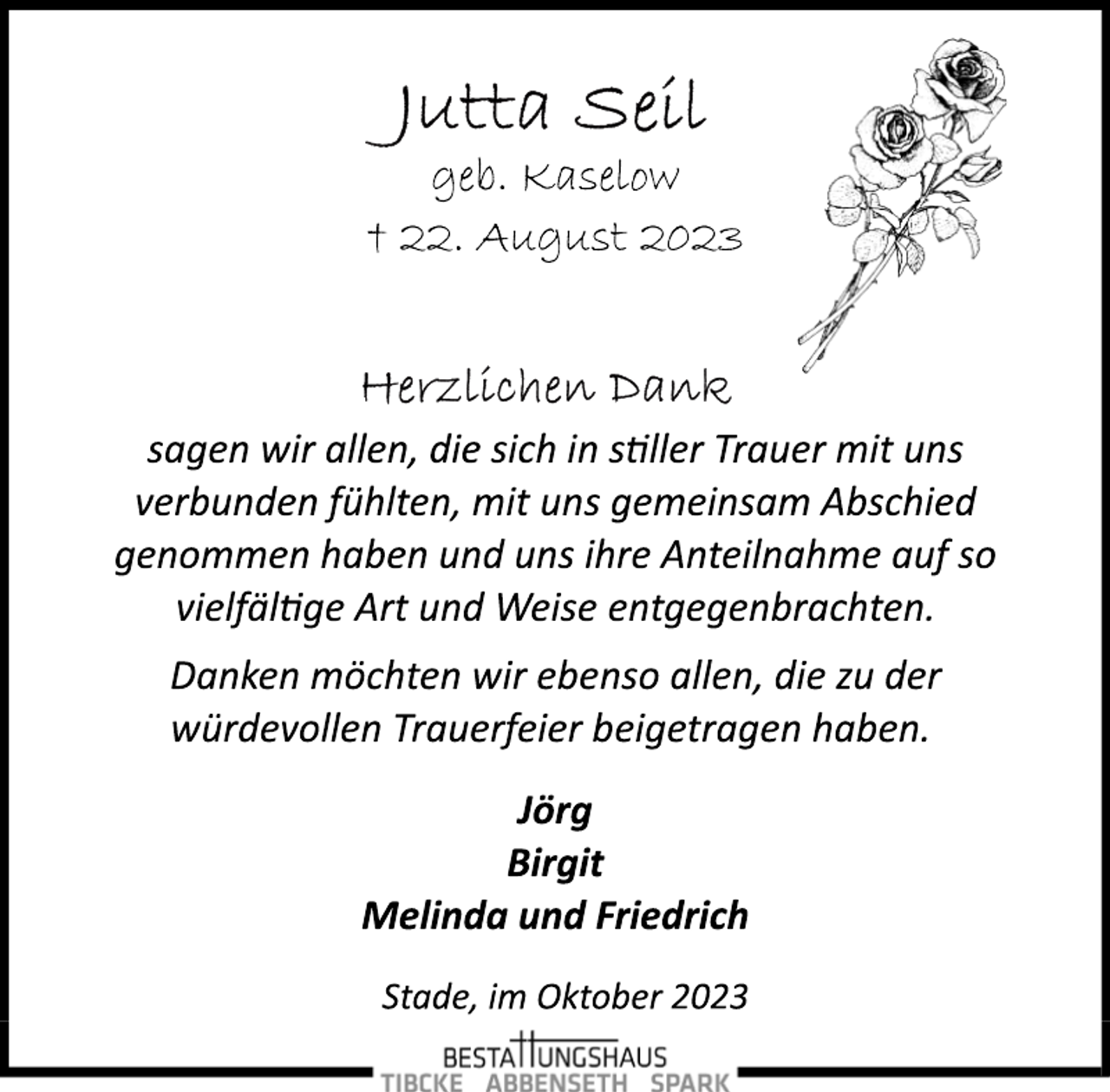 <p>Jutta Seil<br />geb. Kaselow<br />† 22. August 2023<br />Herzlichen Dank<br />sagen wir allen, die sich in stiller Trauer mit uns<br />verbunden fühlten, mit uns gemeinsam Abschied<br />genommen haben und uns ihre Anteilnahme auf so<br />vielfältige Art und Weise entgegenbrachten.<br />Danken möchten wir ebenso allen, die zu der<br />würdevollen Trauerfeier beigetragen haben.<br />Jörg<br />Birgit<br />Melinda und Friedrich<br />Stade, im Oktober 2023</p>