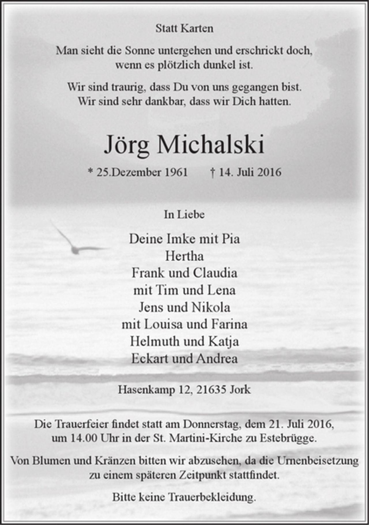<p>Statt Karten<br />Man sieht die Sonne untergehen und erschrickt doch,<br />wenn es plötzlich dunkel ist.<br />Wir sind traurig, dass Du von uns gegangen bist.<br />Wir sind sehr dankbar, dass wir Dich hatten.<br />Jörg Michalski<br />* 25.Dezember 1961 + 14. Juli 2016<br />In Liebe<br />Deine Imke mit Pia<br />Hertha<br />Frank und Claudia<br />mit Tirn und Lena<br />Jens und Nikola<br />mit Louisa und Farina<br />Helmuth und Katja<br />Eckart und Andrea<br />Hasenkamp 12, 21635 Jork<br />Die Trauerfeier findet statt am Donnerstag, dem 21. Juli 2016,<br />um 14.00 Uhr in der St. Martini-Kirche zu Estebrügge.<br />Von Blumen und Kränzen bitten wir abzusehen, da die Urnenbeisetzung<br />zu einem späteren Zeitpunkt stattfindet.<br />Bitte keine Trauerbekleidung.</p>