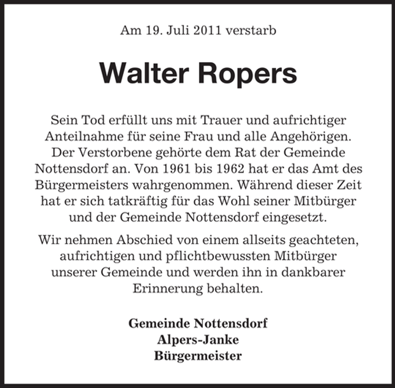 <p>Am 19. Juli 2011 verstarb</p><p>Walter Ropers<br />Sein Tod erfüllt uns mit Trauer und aufrichtiger<br />Anteilnahme für seine Frau und alle Angehörigen.<br />Der Verstorbene gehörte dem Rat der Gemeinde<br />Nottensdorf an. Von 1961 bis 1962 hat er das Amt des<br />Bürgermeisters wahrgenommen. Während dieser Zeit<br />hat er sich tatkräftig für das Wohl seiner Mitbürger<br />und der Gemeinde Nottensdorf eingesetzt.<br />Wir nehmen Abschied von einem allseits geachteten,<br />aufrichtigen und pflichtbewussten Mitbürger<br />unserer Gemeinde und werden ihn in dankbarer<br />Erinnerung behalten.<br />Gemeinde Nottensdorf<br />Alpers-Janke<br />Bürgermeister</p>